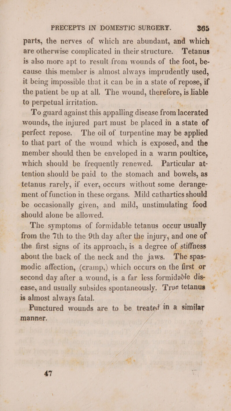 is also more apt to result from wounds of the foot, be- cause this member is almost always imprudently used, it being impossible that it can be in a state of repose, if the patient be up at all. The wound, therefore, is liable to perpetual irritation. To guard against this appalling disease from teearaad wounds, the injured part must be placed in a state of perfect repose. The oil of turpentine may be applied to that part of the wound which is exposed, and the member should then be enveloped in a warin poultice, which should be frequently renewed. Particular at- tention should be paid to the stomach and bowels, as tetanus rarely, if ever, occurs without some derange- ment of function in these organs. Mild cathartics should be occasionally given, and mild, unstimulating food should alone be allowed. the first signs of its approach, is a degree of stiffness about the back of the neck and the jaws. The spas- second day after a wound, is a far less formidable dis- is almost always fatal. | Punctured wounds are to be treated In a similar manner. ae 47 a