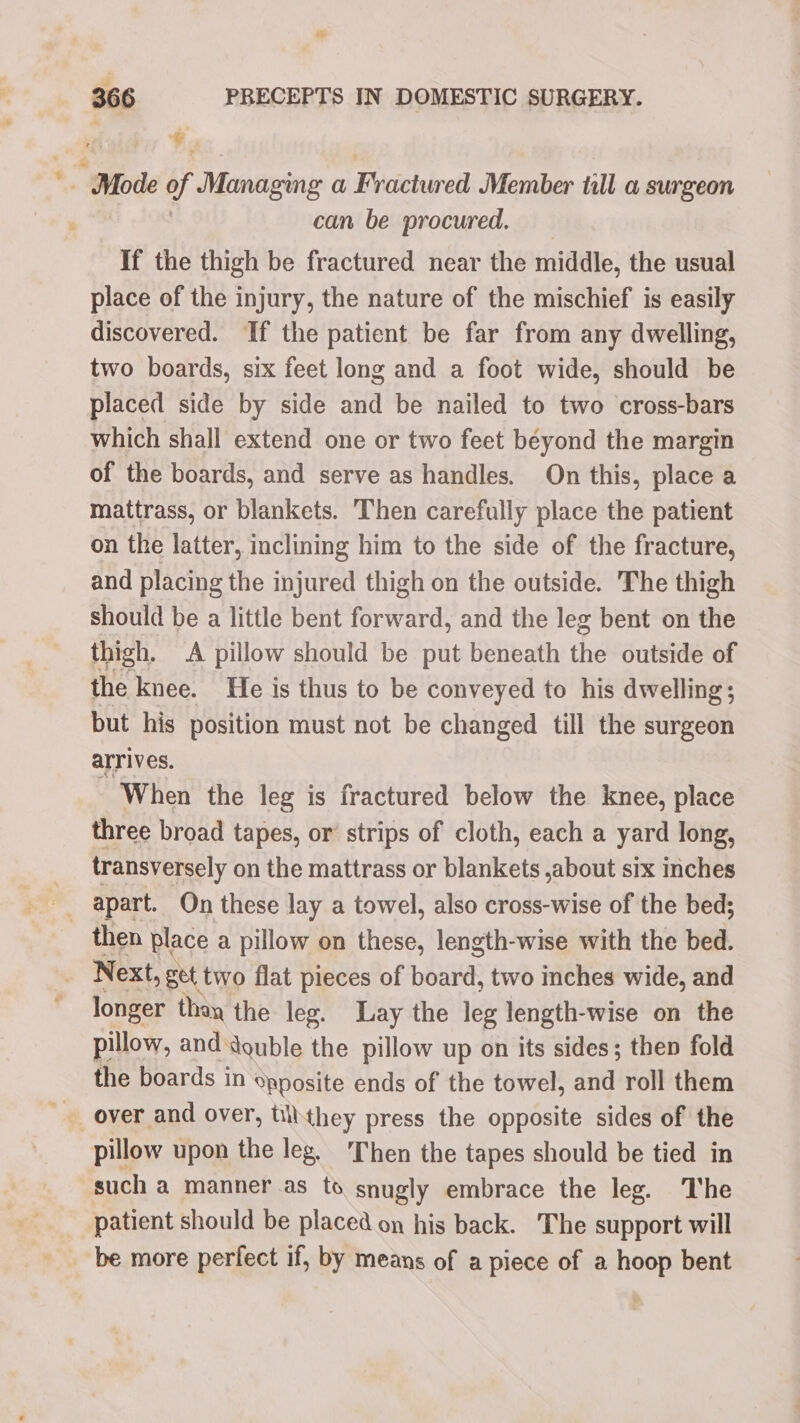 366 PRECEPTS IN DOMESTIC SURGERY. ‘. ~ Mode if Managing a Ficetireti Member till a surgeon : can be procured. If the thigh be fractured near the midille, the usual place of the injury, the nature of the mischief is easily discovered. If the patient be far from any dwelling, two boards, six feet long and a foot wide, should be placed side by side and be nailed to two cross-bars which shall extend one or two feet beyond the margin of the boards, and serve as handles. On this, place a mattrass, or blankets. Then carefully place the patient on the latter, inclining him to the side of the fracture, and placing the injured thigh on the outside. The thigh should be a little bent forward, and the leg bent on the thigh. A pillow should be put beneath the outside of the knee. He is thus to be conveyed to his dwelling; but his position must not be changed till the surgeon arrives. When the leg is fractured below the knee, place three broad tapes, or strips of cloth, each a yard long, transversely on the mattrass or blankets ,about six inches then place a pillow on these, length-wise with the bed. Next, get two flat pieces of board, two inches wide, and longer thay the leg. Lay the leg length-wise on the pillow, and double the pillow up on its sides; then fold the boards in Spposite ends of the towel, and roll them pillow upon the leg. ‘Then the tapes should be tied in such a manner as to snugly embrace the leg. The patient should be placed on his back. The support will be more perfect if, by means of a piece of a hoop bent