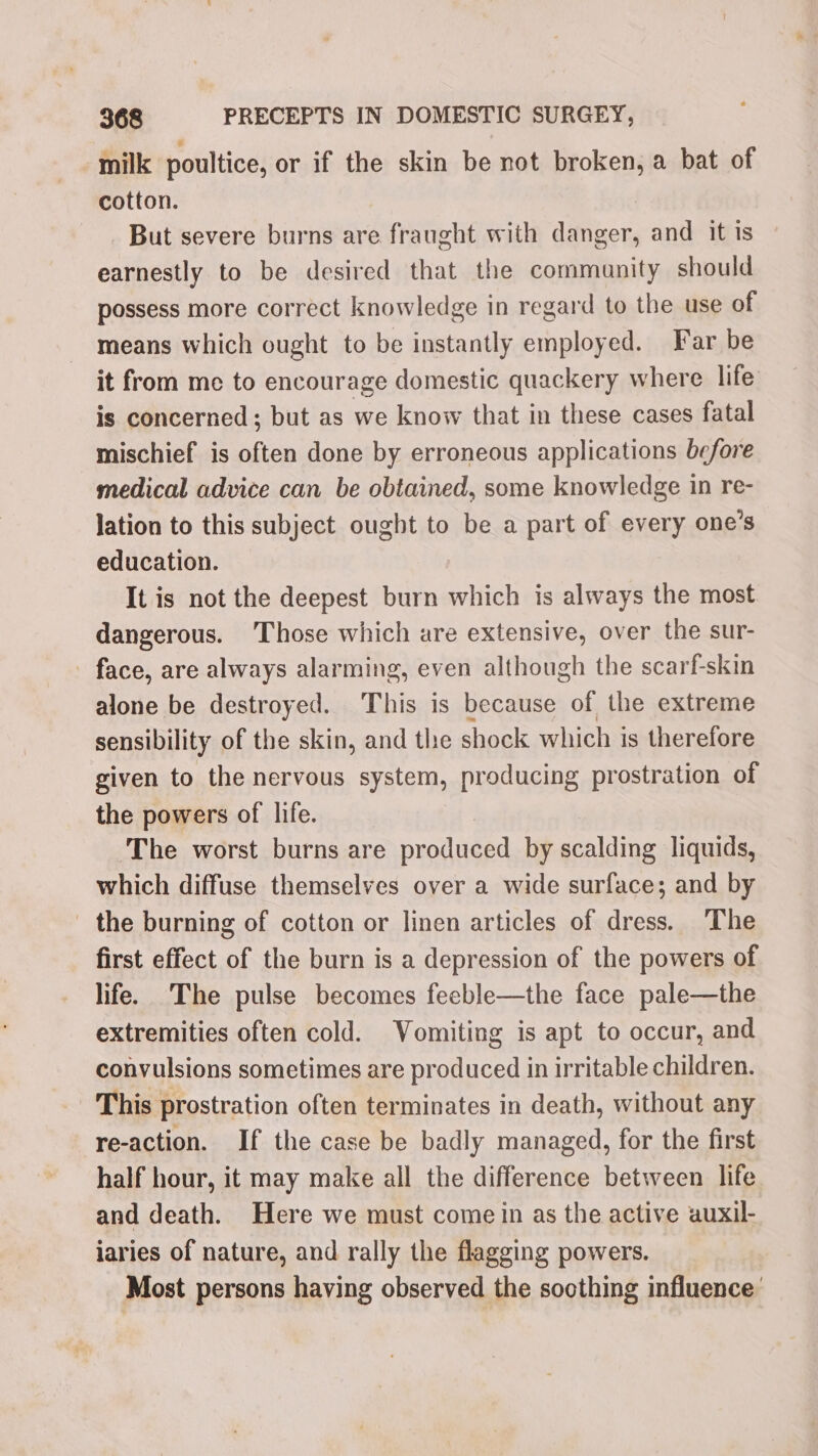 milk poultice, or if the skin be not broken, a bat of cotton. But severe burns are fraught with danger, and it Is earnestly to be desired that the commanity should possess more correct knowledge in regard to the use of means which ought to be instantly employed. Far be it from me to encourage domestic quackery where life is concerned; but as we know that in these cases fatal mischief is often done by erroneous applications before medical advice can be obtained, some knowledge in re- lation to this subject ought to be a part of every one’s education. It is not the deepest burn which is always the most dangerous. Those which ure extensive, over the sur- face, are always alarming, even although the scarf-skin alone be destroyed. This is because of the extreme sensibility of the skin, and the shock which is therefore given to the nervous system, producing prostration of the powers of life. The worst burns are produced by scalding liquids, which diffuse themselves over a wide surface; and by the burning of cotton or linen articles of dress. The first effect of the burn is a depression of the powers of life. The pulse becomes feeble—the face pale—the extremities often cold. Vomiting is apt to occur, and convulsions sometimes are produced in irritable children. This prostration often terminates in death, without any re-action. If the case be badly managed, for the first half hour, it may make all the difference between life and death. Here we must come in as the active auxil- iaries of nature, and rally the flagging powers. Most persons having observed the soothing influence’