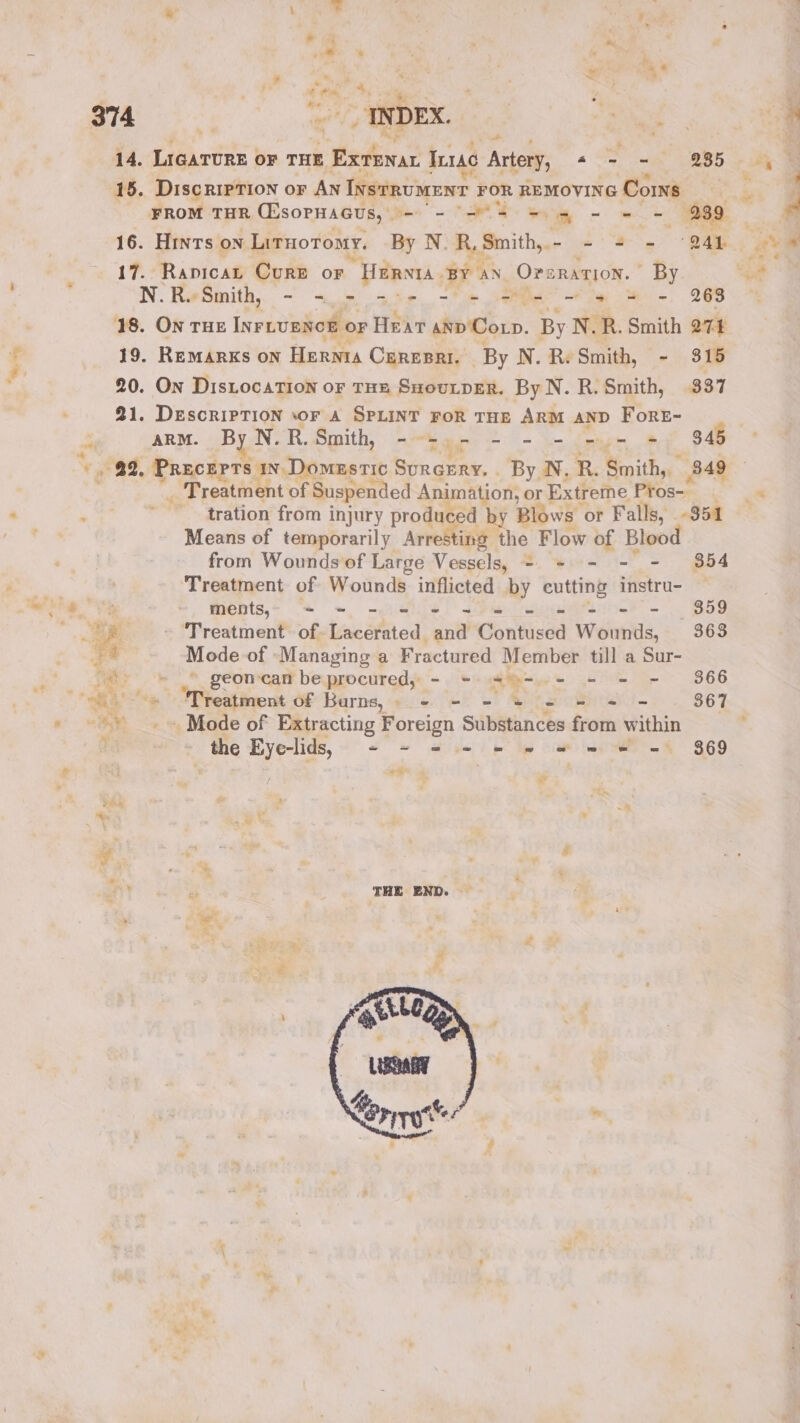 /= Sue * A « t * » 14, LiGATURE oF THE edi Tuc Artery, a = = 935 15. DiscripTion or AN InstRumENT FOR REMOVING Corns | FROM THR CEsornacus, - - 5 mh - et: 239 7 16. Hrnts ON LitHoromy. By N. R, Smith, - - 4+ = “241 17. Rapicat Cure or “Harnta By aN. Orsration. By N. ReSmith, - &lt;«.- a5. -'+ Se” + le -. 268 18. On THE INFLUENCE OF Heat anp Cop. By N.R. Smith QT4 19. Remarks on Hernta CEREBRI. — By N. R. Smith, - 315 20. On DistocaTion oF THE SHoutpER. By N. R. Smith, 337 21. DEscRIPTION oF A SPLINT FOR THE ARM AND ForeE- arm. By N.R.Smith, ---.- - - - - - = 345 _ Treatment of Suspended Animation, or Extreme Pros- tration from injury produced by Blows or Falls, 354 Means of temporarily Arresting the Flow bi Blood from Wounds of Large Vessels, = = 354 Treatment of Wounds inflicted by cutting era: : ments,;§ - = - = = = = = - - - $59 aS | ‘Treatment of Lacerated and Contised Wounds, 363 -* Mode of Managing a Fractured Member till a Sur- Sar geon-can be procured, - = Rise ej er 366 ct aie, Nitsa OF Barns,» 2 = - * = = + - $67 ~*~ Mode of Extracting Foreign Substances from within : the yes - = = = = = we we = 869 E ms , ey * Me ¥ . 8 an a : THE END. ; * : = . .