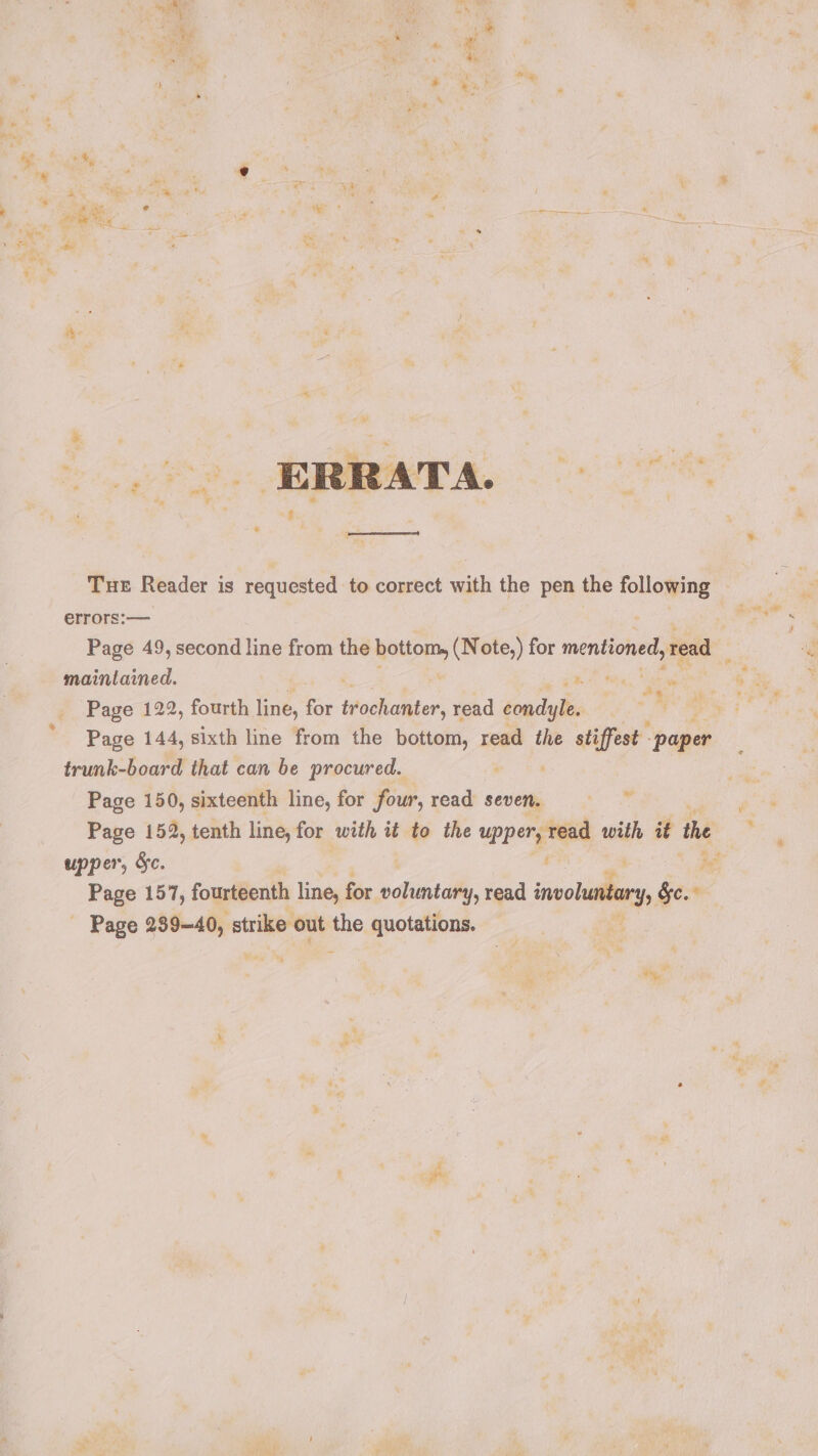 Lt gee Rs 36 % 4 si , ; 7 te wie * mn x 4-2 3 ® Ty i ane vt “4 4 j ; wel » * ‘- be a . : oz . « Tne, on * 2 we i eee e % aie iad . “ “&gt; z \ R ; a “Se i ™ é ‘ righ ° %— f ieee * wey  ae RR Peete sh ‘ ye i rs pa hs i ¥ \ ba ; i : ‘ - THE Reader is requested to correct with the pen the ese errors:— — Page 49, second line from the Rotiom, (Note,) for mentioned, read maintained. : ea all ce Page 122, fourth line, for Woke ser, read condyle, , pie Bee Page 144, sixth line from the bottom, read the stiffest “paper trunk-board that can be procured. : Page 150, sixteenth line, for four, read seven. Sie: Pace Page 152, tenth line, for with it to the upper, read with it the . upper, Sc. ’ ee Page 157, fourteenth line, for ede read ivory, Sc. Page 289-40, strike: out the quotations. doi “és od yh oe wily? ieee