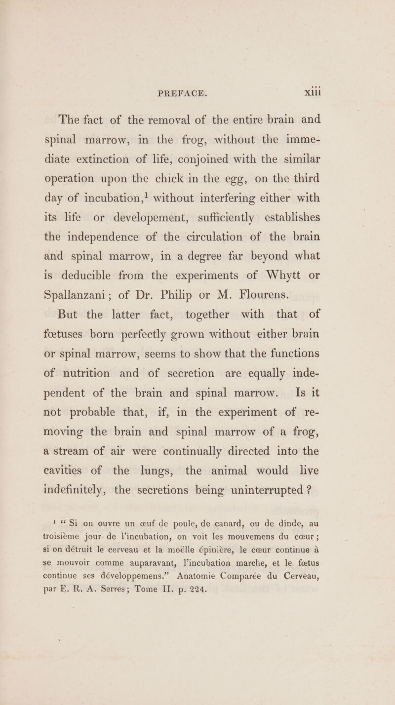 The fact of the removal of the entire brain and spinal marrow, in the frog, without the imme- diate extinction of life, conjoined with the similar operation upon the chick in the egg, on the third day of incubation,! without interfering either with its life or developement, sufficiently establishes the independence of the circulation of the brain and spinal marrow, in a degree far beyond what is deducible from the experiments of Whytt or Spallanzani; of Dr. Philip or M. Flourens. But the latter fact, together with that of feetuses born perfectly grown without either brain or spinal marrow, seems to show that the functions of nutrition and of secretion are equally inde- pendent of the brain and spinal marrow. Is it not probable that, if, in the experiment of re- moving the brain and spinal marrow of a frog, a stream of air were continually directed into the cavities of the lungs, the animal would live indefinitely, the secretions being uninterrupted ? 1 «Si on ouvre un ceuf de poule, de canard, ou de dinde, au troisieme jour de V incubation, on voit les mouvemens du cceur; si on détruit le cerveau et la moélle épiniére, le coeur continue a se mouvoir comme auparavant, Vincubation marche, et le foetus continue ses développemens.” Anatomie Comparée du Cerveau,