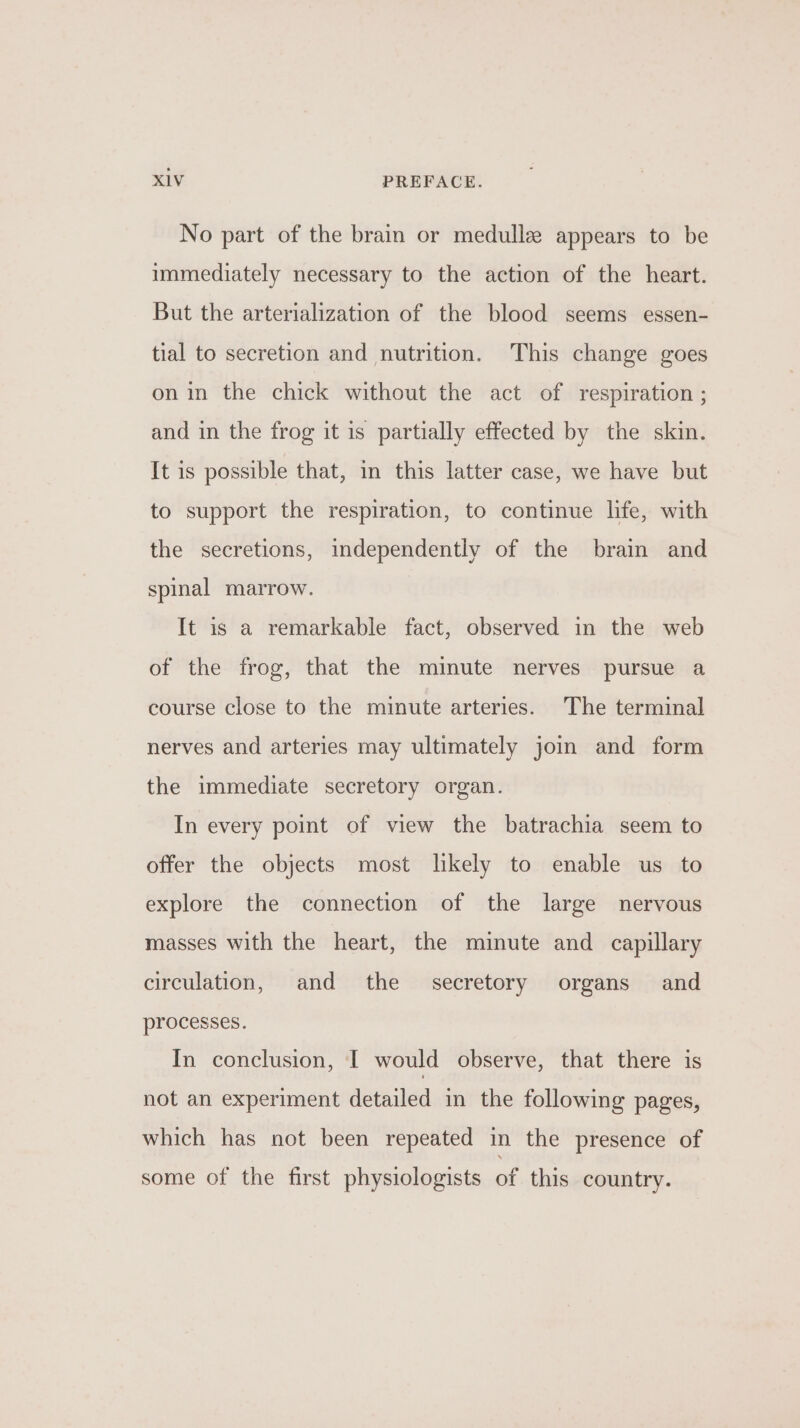 No part of the brain or medullz appears to be immediately necessary to the action of the heart. But the arterialization of the blood seems essen- tial to secretion and nutrition. This change goes on in the chick without the act of respiration ; and in the frog it is partially effected by the skin. It is possible that, in this latter case, we have but to support the respiration, to continue life, with the secretions, independently of the brain and spinal marrow. It is a remarkable fact, observed in the web of the frog, that the minute nerves pursue a course close to the minute arteries. The terminal nerves and arteries may ultimately join and form the immediate secretory organ. In every point of view the batrachia seem to offer the objects most likely to enable us to explore the connection of the large nervous masses with the heart, the minute and capillary circulation, and the secretory organs and processes. In conclusion, I would observe, that there is not an experiment detailed in the following pages, which has not been repeated in the presence of some of the first physiologists of this country.