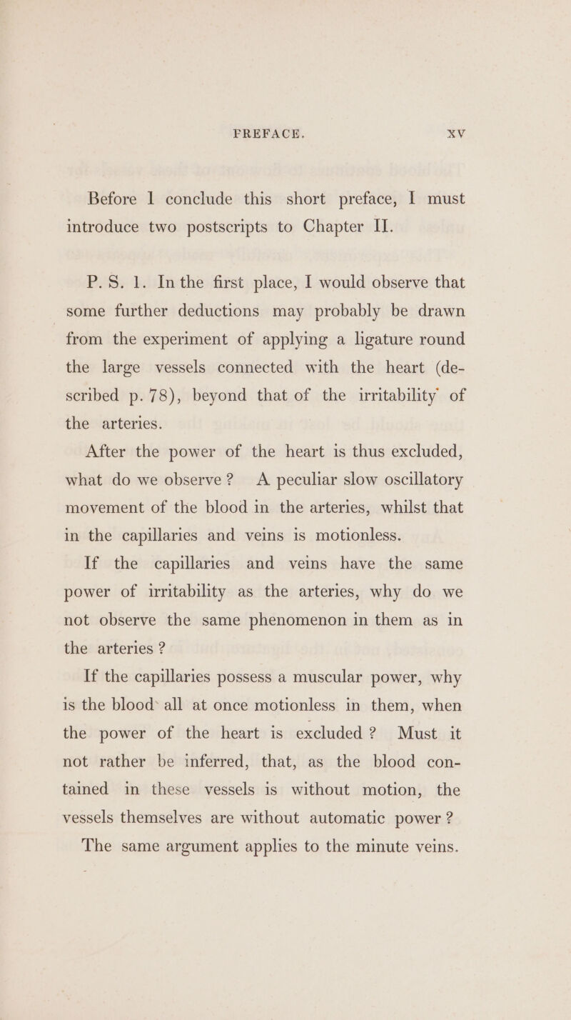 Before 1 conclude this short preface, I must introduce two postscripts to Chapter II. P.S. 1. Inthe first place, I would observe that some further deductions may probably be drawn from the experiment of applying a lgature round the large vessels connected with the heart (de- scribed p.78), beyond that of the irritability of the arteries. After the power of the heart is thus excluded, what do we observe? A peculiar slow oscillatory movement of the blood in the arteries, whilst that in the capillaries and veins is motionless. If the capillaries and veins have the same power of irritability as the arteries, why do we not observe the same phenomenon in them as in the arteries ? If the capillaries possess a muscular power, why is the blood* all at once motionless in them, when the power of the heart is excluded 2? Must it not rather be inferred, that, as the blood con- tained in these vessels is without motion, the vessels themselves are without automatic power ? The same argument applies to the minute veins.