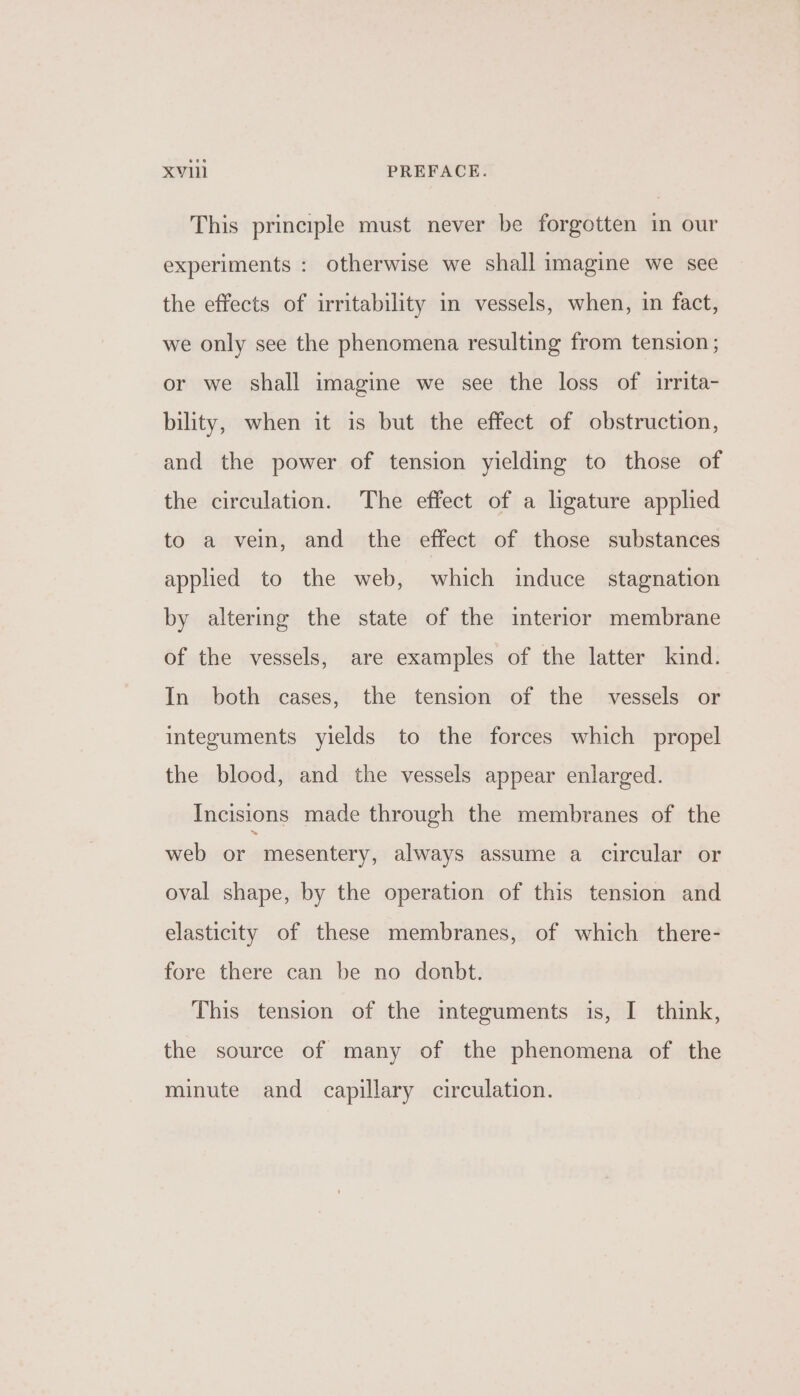 This principle must never be forgotten in our experiments : otherwise we shall imagine we see the effects of irritability in vessels, when, in fact, we only see the phenomena resulting from tension; or we shall imagine we see the loss of irrita- bility, when it is but the effect of obstruction, and the power of tension yielding to those of the circulation. The effect of a ligature applied to a vein, and the effect of those substances apphed to the web, which induce stagnation by altering the state of the interior membrane of the vessels, are examples of the latter kind. In both cases, the tension of the vessels or integuments yields to the forces which propel the blood, and the vessels appear enlarged. Incisions made through the membranes of the web or mesentery, always assume a circular or oval shape, by the operation of this tension and elasticity of these membranes, of which there- fore there can be no donbt. This tension of the integuments is, I think, the source of many of the phenomena of the minute and capillary circulation.