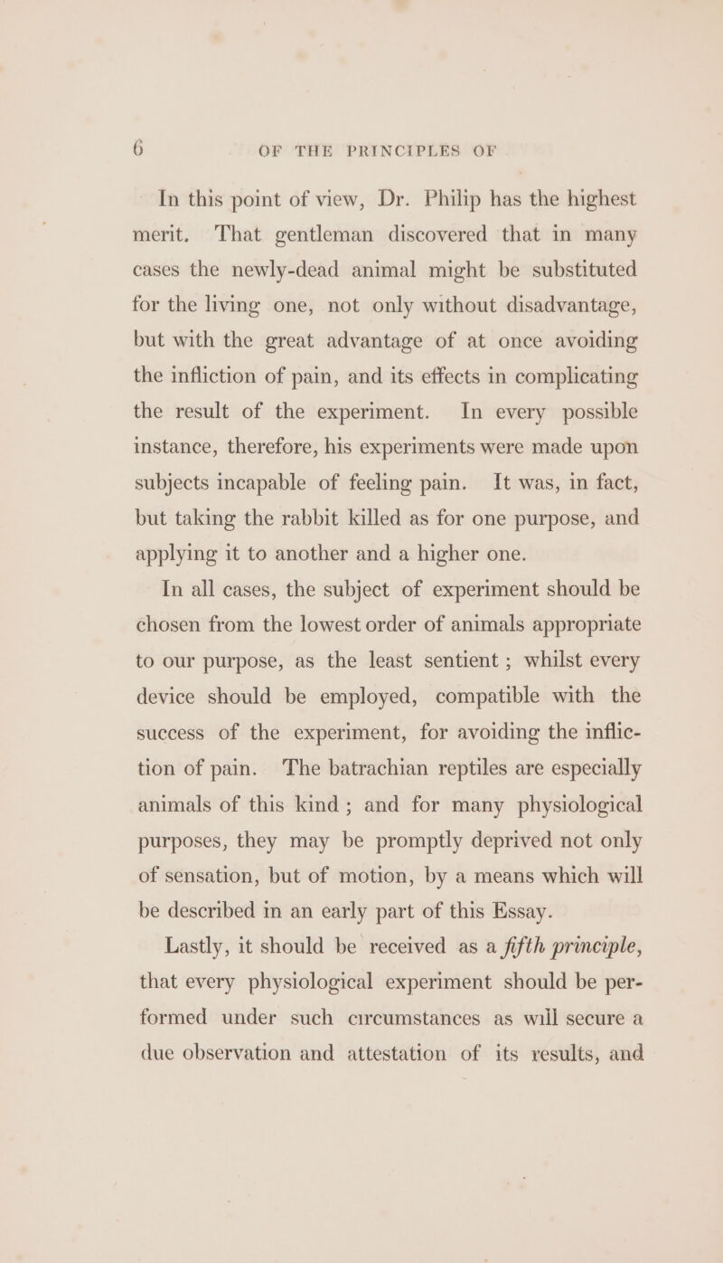 In this point of view, Dr. Philip has the highest merit. That gentleman discovered that in many cases the newly-dead animal might be substituted for the living one, not only without disadvantage, but with the great advantage of at once avoiding the infliction of pain, and its effects in complicating the result of the experiment. In every possible instance, therefore, his experiments were made upon subjects incapable of feeling pain. It was, in fact, but taking the rabbit killed as for one purpose, and applying it to another and a higher one. In all cases, the subject of experiment should be chosen from the lowest order of animals appropriate to our purpose, as the least sentient ; whilst every device should be employed, compatible with the success of the experiment, for avoiding the inflic- tion of pain. The batrachian reptiles are especially animals of this kind; and for many physiological purposes, they may be promptly deprived not only of sensation, but of motion, by a means which will be described in an early part of this Essay. Lastly, it should be received as a fifth principle, that every physiological experiment should be per- formed under such circumstances as will secure a due observation and attestation of its results, and