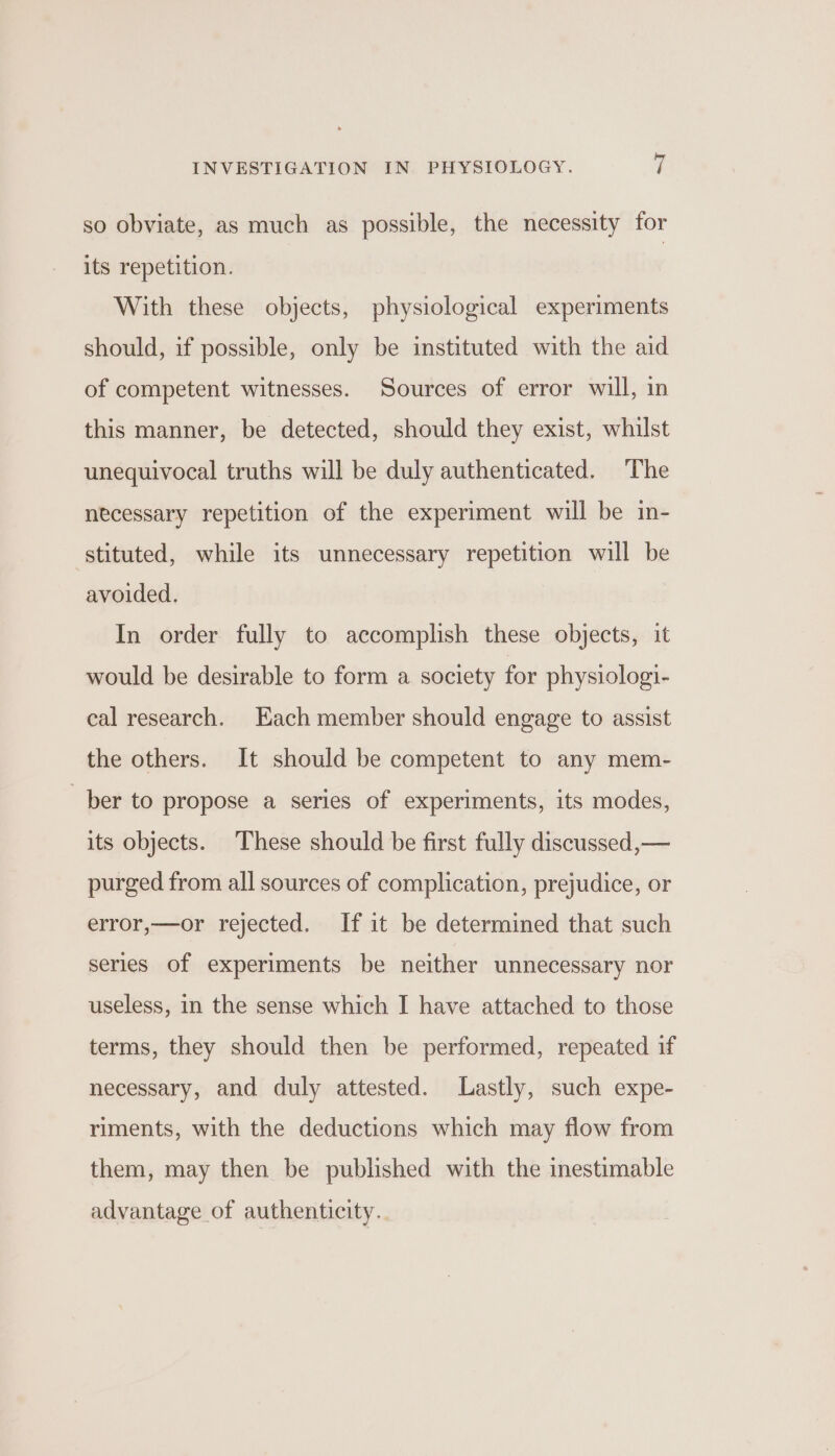 so obviate, as much as possible, the necessity for its repetition. With these objects, physiological experiments should, if possible, only be instituted with the aid of competent witnesses. Sources of error will, in this manner, be detected, should they exist, whilst unequivocal truths will be duly authenticated. The necessary repetition of the experiment will be in- stituted, while its unnecessary repetition will be avoided. In order fully to accomplish these objects, it would be desirable to form a society for physiologi- cal research. Each member should engage to assist the others. It should be competent to any mem- ber to propose a series of experiments, its modes, its objects. These should be first fully discussed,— purged from all sources of complication, prejudice, or error,—or rejected. If it be determined that such series of experiments be neither unnecessary nor useless, in the sense which I have attached to those terms, they should then be performed, repeated if necessary, and duly attested. Lastly, such expe- riments, with the deductions which may flow from them, may then be published with the inestimable advantage of authenticity.