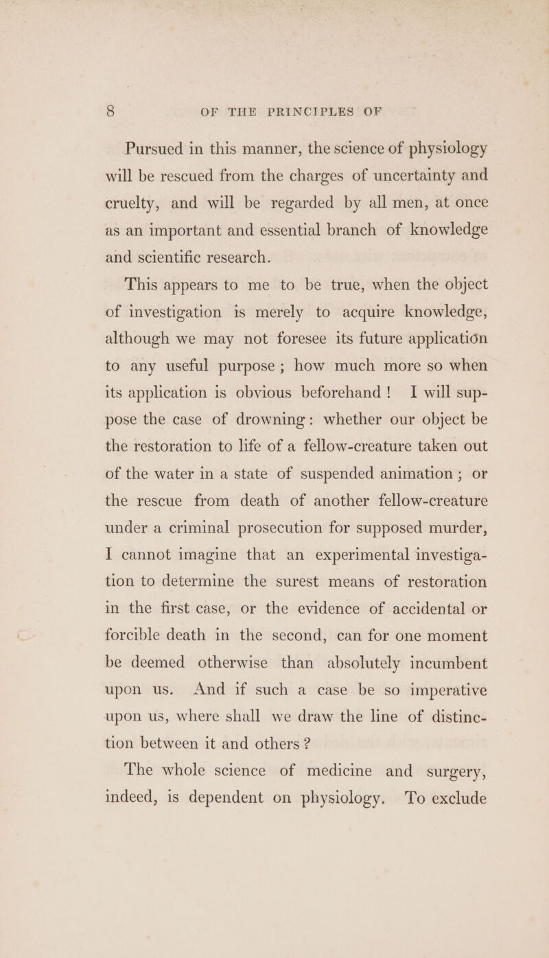 Pursued in this manner, the science of physiology will be rescued from the charges of uncertainty and cruelty, and will be regarded by all men, at once as an important and essential branch of knowledge and scientific research. This appears to me to be true, when the object of investigation is merely to acquire knowledge, although we may not foresee its future application to any useful purpose ; how much more so when its application 1s obvious beforehand! I will sup- pose the case of drowning: whether our object be the restoration to life of a fellow-creature taken out of the water in a state of suspended animation ; or the rescue from death of another fellow-creature under a criminal prosecution for supposed murder, I cannot imagine that an experimental investiga- tion to determine the surest means of restoration in the first case, or the evidence of accidental or forcible death in the second, can for one moment be deemed otherwise than absolutely incumbent upon us. And if such a case be so imperative upon us, where shall we draw the line of distinc- tion between it and others ? The whole science of medicine and_ surgery, indeed, is dependent on physiology. To exclude