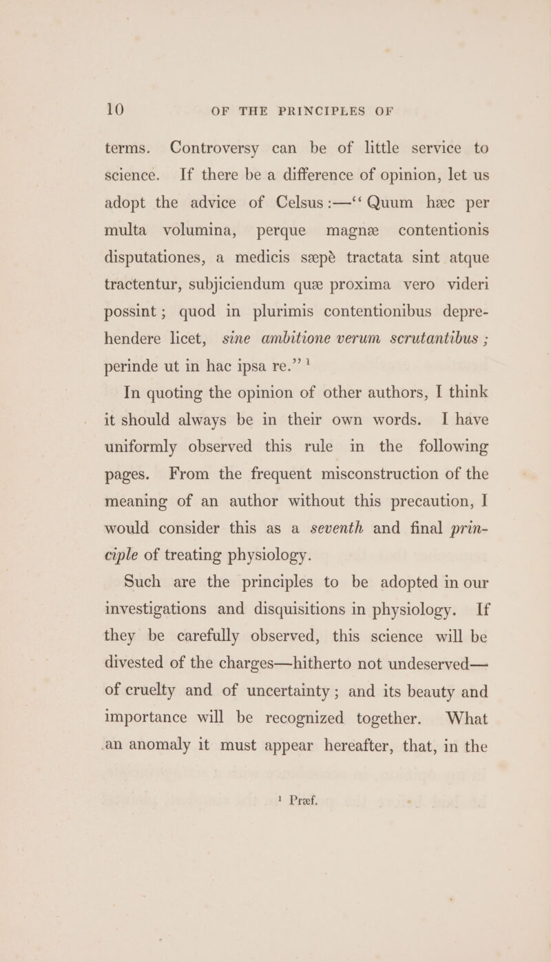 terms. Controversy can be of little service to science. If there be a difference of opinion, let us adopt the advice of Celsus:—‘‘Quum hee per multa volumina, perque magne contentionis disputationes, a medicis sepé tractata sint atque tractentur, subjiciendum que proxima vero videri possint ; quod in plurimis contentionibus depre- hendere licet, sine ambitione verum scrutantibus ; perinde ut in hac ipsa re.” * In quoting the opinion of other authors, I think it should always be in their own words. I have uniformly observed this rule in the following pages. From the frequent misconstruction of the meaning of an author without this precaution, | would consider this as a seventh and final prin- ciple of treating physiology. Such are the principles to be adopted in our investigations and disquisitions in physiology. If they be carefully observed, this science will be divested of the charges—hitherto not undeserved— of cruelty and of uncertainty; and its beauty and importance will be recognized together. What an anomaly it must appear hereafter, that, in the 1 Pref,