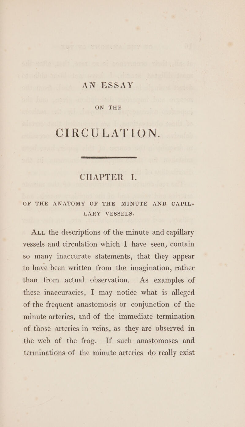 ON THE CIRCULATION. CHAPTER I. OF THE ANATOMY OF THE MINUTE AND CAPIL- LARY VESSELS. Aut the descriptions of the minute and capillary vessels and circulation which I have seen, contain so many inaccurate statements, that they appear to have been written from the imagination, rather than from actual observation. As examples of these inaccuracies, I may notice what is alleged of the frequent anastomosis or conjunction of the minute arteries, and of the immediate termination of those arteries in veins, as they are observed in the web of the frog. If such anastomoses and terminations of the minute arteries do really exist