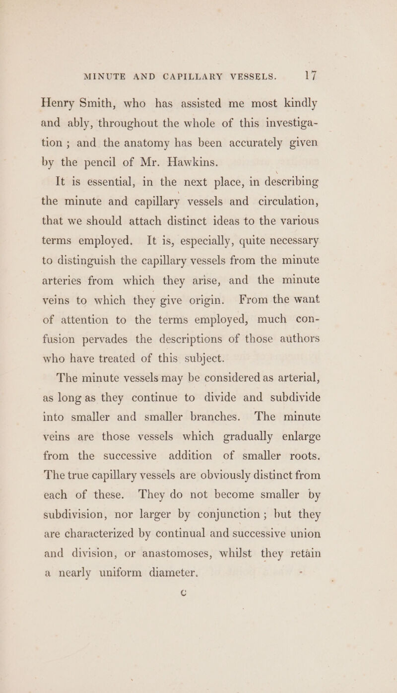 Henry Smith, who has assisted me most kindly and ably, throughout the whole of this investiga- tion ; and the anatomy has been accurately given by the pencil of Mr. Hawkins. It is essential, in the next place, in describing the minute and capillary vessels and circulation, that we should attach distinct ideas to the various terms employed. It is, especially, quite necessary to distinguish the capillary vessels from the minute arteries from which they arise, and the minute veins to which they give origin. From the want of attention to the terms employed, much con- fusion pervades the descriptions of those authors who have treated of this subject. The minute vessels may be considered as arterial, as long as they continue to divide and subdivide into smaller and smaller branches. The minute veins are those vessels which gradually enlarge from the successive addition of smaller roots. The true capillary vessels are obviously distinct from each of these. They do not become smaller by subdivision, nor larger by conjunction; but they are characterized by continual and successive union and division, or anastomoses, whilst they retain a nearly uniform diameter. Cc