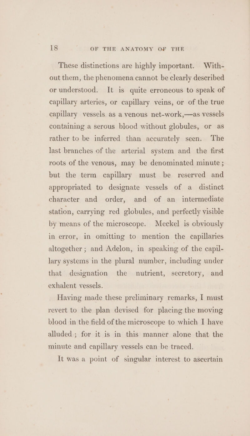 These distinctions are highly important. With- out them, the phenomena cannot be clearly described or understood. It is quite erroneous to speak of capulary arteries, or capillary veins, or of the true capillary vessels as a venous net-work,—as vessels containing a serous blood without globules, or as rather to be inferred than accurately seen. The last branches of the arterial system and _ the first roots of the venous, may be denominated minute ; but the term capillary must be reserved and appropriated to designate vessels of a distinct character and order, and of an _ intermediate station, carrying red globules, and perfectly visible by means of the microscope. Meckel is obviously in error, in omitting to mention the capillaries altogether ; and Adelon, in speaking of the capil- lary systems in the plural number, including under that designation the nutrient, secretory, and exhalent vessels. Having made these preliminary remarks, I must revert to the plan devised for placing the moving blood in the field of the microscope to which I have alluded ; for it is in this manner alone that the minute and capillary vessels can be traced. It was a point of singular interest to ascertain