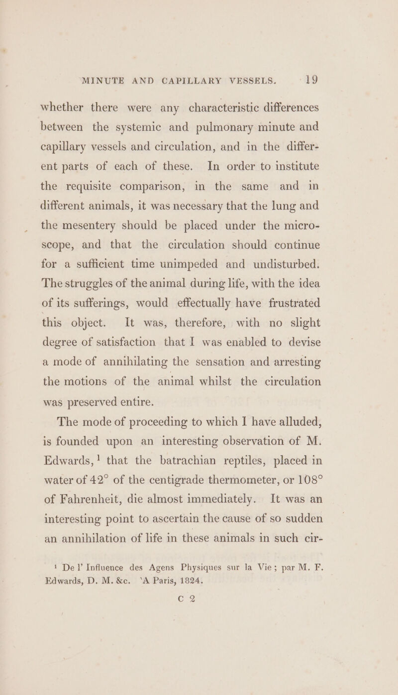 whether there were any characteristic differences between the systemic and pulmonary minute and capillary vessels and circulation, and in the differ- ent parts of each of these. In order to institute the requisite comparison, in the same and in different animals, it was necessary that the lung and the mesentery should be placed under the micro- scope, and that the circulation should continue for a sufficient time unimpeded and undisturbed. The struggles of the animal during life, with the idea of its sufferings, would effectually have frustrated this object. It was, therefore, with no slight degree of satisfaction that I was enabled to devise a mode of annihilating the sensation and arresting the motions of the animal whilst the circulation was preserved entire. The mode of proceeding to which I have alluded, is founded upon an interesting observation of M. Edwards,! that the batrachian reptiles, placed in water of 42° of the centigrade thermometer, or 108° of Fahrenheit, die almost immediately. It was an interesting point to ascertain the cause of so sudden an annihilation of life in these animals in such cir- 1 Del’ Influence des Agens Physiques sur la Vie; par M. F. Edwards, D. M. &amp;c. ‘A Paris, 1824. C 2