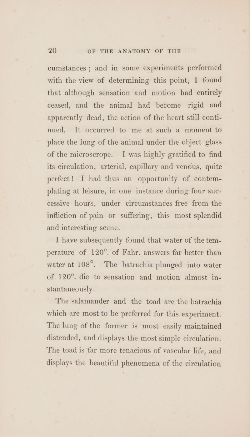 cumstances ; and in some experiments performed with the view of determining this point, I found that although sensation and motion had entirely ceased, and the animal had become rigid and apparently dead, the action of the heart still conti- nued. It occurred to me at such a moment to place the lung of the animal under the object glass of the microscrope. I was highly gratified to find its circulation, arterial, capillary and venous, quite perfect! I had thus an opportunity of contem- plating at leisure, in one instance during four suc- cessive hours, under circumstances free from the infliction of pain or suffering, this most splendid and interesting scene. I have subsequently found that water of the tem- perature of 120°. of Fahr. answers far better than water at 108°. The batrachia plunged into water of 120°. die to sensation and motion almost in- stantaneously. The salamander and the toad are the batrachia which are most to be preferred for this experiment. The lung of the former is most easily maintained distended, and displays the most simple circulation. The toad is far more tenacious of vascular life, and displays the beautiful phenomena of the circulation