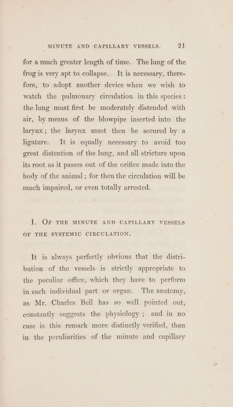 for a much greater length of time. The lung of the frog is very apt to collapse. It is necessary, there- fore, to adopt another device when we wish to watch the pulmonary circulation in this species: the lung must first be moderately distended with air, by means of the blowpipe inserted into the larynx; the larynx must then be secured by a ligature. It is equally necessary to avoid too great distention of the lung, and all stricture upon its root as it passes out of the orifice made into the body of the animal ; for then the circulation will be much impaired, or even totally arrested. I. OF THE MINUTE AND CAPILLARY VESSELS OF THE SYSTEMIC CIRCULATION. It is always perfectly obvious that the distri- bution of the vessels is strictly appropriate to the peculiar office, which they have to perform in each individual part or organ. The anatomy, as Mr. Charles Bell has so well pointed out, constantly suggests the physiology ; and in no case is this remark more distinctly verified, than in the peculiarities of the minute and capillary