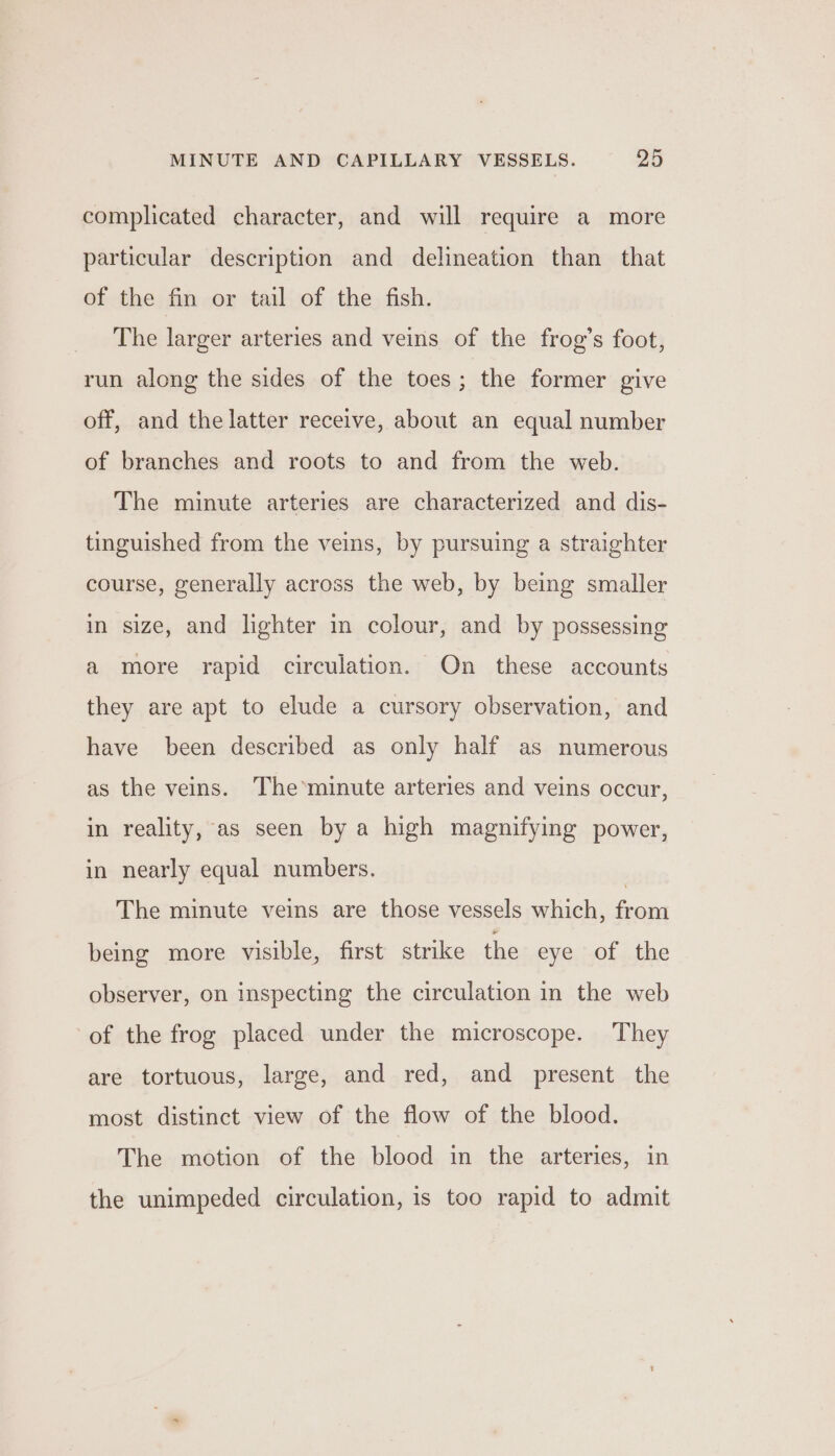 complicated character, and will require a more particular description and delineation than that of the fin or tail of the fish. The larger arteries and veins of the frog’s foot, run along the sides of the toes; the former give off, and the latter receive, about an equal number of branches and roots to and from the web. The minute arteries are characterized and dis- tinguished from the veins, by pursuing a straighter course, generally across the web, by being smaller in size, and lighter in colour, and by possessing a more rapid circulation. On these accounts they are apt to elude a cursory observation, and have been described as only half as numerous as the veins. The’minute arteries and veins occur, in reality, as seen by a high magnifying power, in nearly equal numbers. , The minute veins are those vessels which, from being more visible, first strike the eye of the observer, on inspecting the circulation in the web of the frog placed under the microscope. They are tortuous, large, and red, and present the most distinct view of the flow of the blood. The motion of the blood in the arteries, in the unimpeded circulation, is too rapid to admit