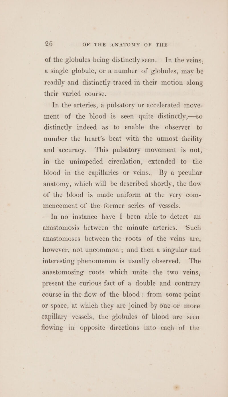 of the globules being distinctly seen. In the veins, a single globule, or a number of globules, may be readily and distinctly traced in their motion along their varied course. In the arteries, a pulsatory or accelerated move- ment of the blood is seen quite distinctly,—so distinctly indeed as to enable the observer to number the heart’s beat with the utmost facility and accuracy. This pulsatory movement is not, in the unimpeded circulation, extended to the blood in the capillaries or veins.. By a peculiar anatomy, which will be described shortly, the flow of the blood is made uniform at the very com- mencement of the former series of vessels. In no instance have I been able to detect an anastomosis between the minute arteries. Such anastomoses between the roots of the veins are, however, not uncommon ; and then a singular and interesting phenomenon is usually observed. The anastomosing roots which unite the two veins, present the curious fact of a double and contrary course in the flow of the blood: from some point or space, at which they are joined by one or more capillary vessels, the globules of blood are seen flowing in opposite directions into each of the