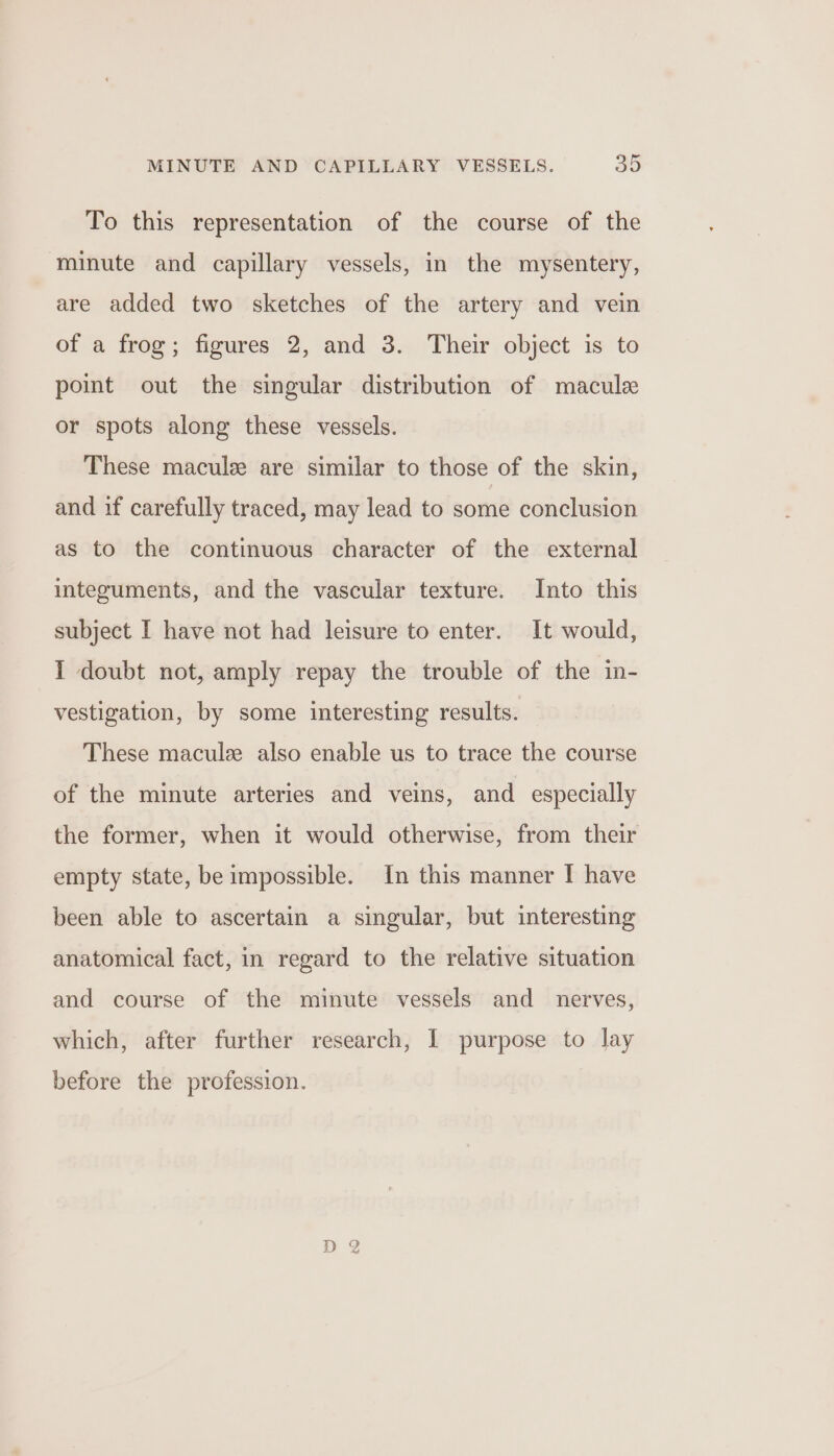 To this representation of the course of the minute and capillary vessels, in the mysentery, are added two sketches of the artery and vein of a frog; figures 2, and 3. Their object is to point out the singular distribution of macule or spots along these vessels. These macule are similar to those of the skin, and if carefully traced, may lead to some conclusion as to the continuous character of the external integuments, and the vascular texture. Into this subject I have not had leisure to enter. It would, 1 doubt not, amply repay the trouble of the in- vestigation, by some interesting results. These macule also enable us to trace the course of the minute arteries and veins, and especially the former, when it would otherwise, from their empty state, be impossible. In this manner I have been able to ascertain a singular, but interesting anatomical fact, in regard to the relative situation and course of the minute vessels and nerves, which, after further research, I purpose to lay before the profession.