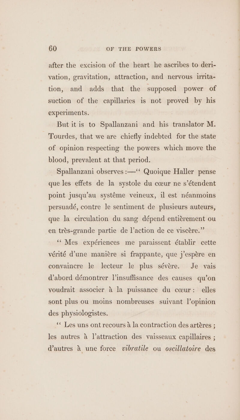 after the excision of the heart he ascribes to deri- vation, gravitation, attraction, and nervous urita- tion, and adds that the supposed power of suction of the capillaries is not proved by his experiments. But it is to Spallanzani and his translator M. Tourdes, that we are chiefly indebted for the state of opinion respecting the powers which move the blood, prevalent at that period. Spallanzani observes :—‘‘ Quoique Haller pense que les effets de la systole du cceur ne s’étendent point jusqu’au systéme veineux, il est néanmoins persuadé, contre le sentiment de plusieurs auteurs, que la circulation du sang dépend entiérement ou en trés-grande partie de laction de ce viscére.” ‘‘ Mes expériences me paraissent établir cette vérité d’une manitre si frappante, que j’espére en convaincre le lecteur le plus sévére. Je vais @abord démontrer Vinsuffisance des causes qu’on youdrait associer &amp; la puissance du cceur: elles sont plus ou moins nombreuses suivant l’opinion des physiologistes. “ Les uns ont recours a la contraction des artéres ; les autres 4 Vattraction des vaisseaux capillaires ; (autres &amp; une force vibratile ou oscillatoire des