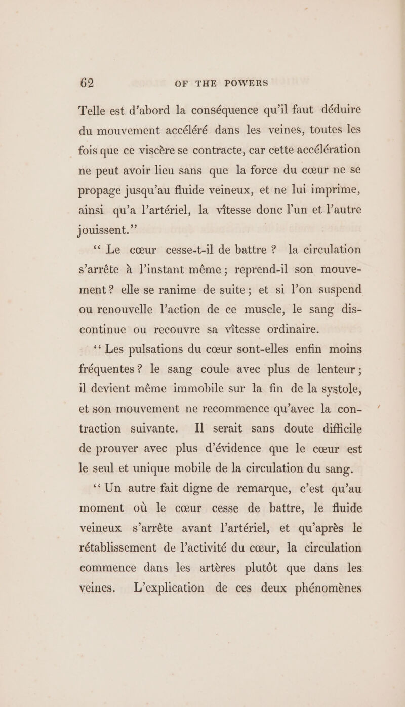 Telle est d’abord la conséquence qu'il faut déduire du mouvement accéléré dans les veines, toutes les fois que ce viscére se contracte, car cette accélération ne peut avoir lieu sans que la force du cceur ne se propage jusqu’au fluide veineux, et ne lui imprime, ainsi qu’a Vartériel, la vitesse donc lun et l’autre jouissent.”’ | ‘‘ Le cceur cesse-t-il de battre ? la circulation s’arréte a l’instant méme; reprend-il son mouve- ment? elle se ranime de suite; et si l’on suspend ou renouvelle l’action de ce muscle, le sang dis- continue ou recouvre sa vitesse ordinaire. “Les pulsations du cceur sont-elles enfin moins fréquentes ? le sang coule avec plus de lenteur ; il devient méme immobile sur la fin de la systole, et son mouvement ne recommence qu’avec la con- traction suivante. Il serait sans doute difficile de prouver avec plus d’évidence que le cceur est le seul et unique mobile de la circulation du sang. ‘‘Un autre fait digne de remarque, c’est qu’au moment ot: le cceur cesse de battre, le fluide velneux s’arréte avant Vartériel, et qu’aprés le rétablissement de l’activité du cceur, la circulation commence dans les artéres plut6t que dans les veines. L’explication de ces deux phénoménes