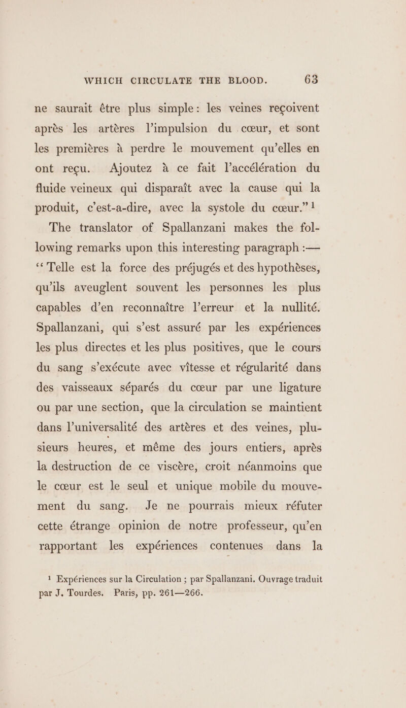 ne saurait étre plus simple: les veines recoivent aprés les artéres |’impulsion du cceur, et sont les premieres 4 perdre le mouvement qu’elles en ont recu. Ajoutez a ce fait Vaccélération du fluide veineux qui disparait avec la cause qui la produit, c’est-a-dire, avec la systole du cceur.”! The translator of Spallanzani makes the fol- lowing remarks upon this interesting paragraph :— ‘“&lt;Telle est la force des préjugés et des hypothéses, quils aveuglent souvent les personnes les plus capables d’en reconnaitre l’erreur et la nullité. Spallanzani, qui s’est assuré par les expériences les plus directes et les plus positives, que le cours du sang s’exécute avec vitesse et régularité dans des vaisseaux séparés du cceur par une ligature ou par une section, que la circulation se maintient dans l’universalité des artéres et des veines, plu- sieurs heures, et méme des jours entiers, aprés la destruction de ce viscére, croit néanmoins que le coeur est le seul et unique mobile du mouve- ment du sang. Je ne pourrais mieux réfuter cette étrange opinion de notre professeur, qu’en rapportant les expériences contenues dans la 1 Expériences sur la Circulation ; par Spallanzani. Ouvrage traduit par J. Tourdes. Paris, pp. 261—266.