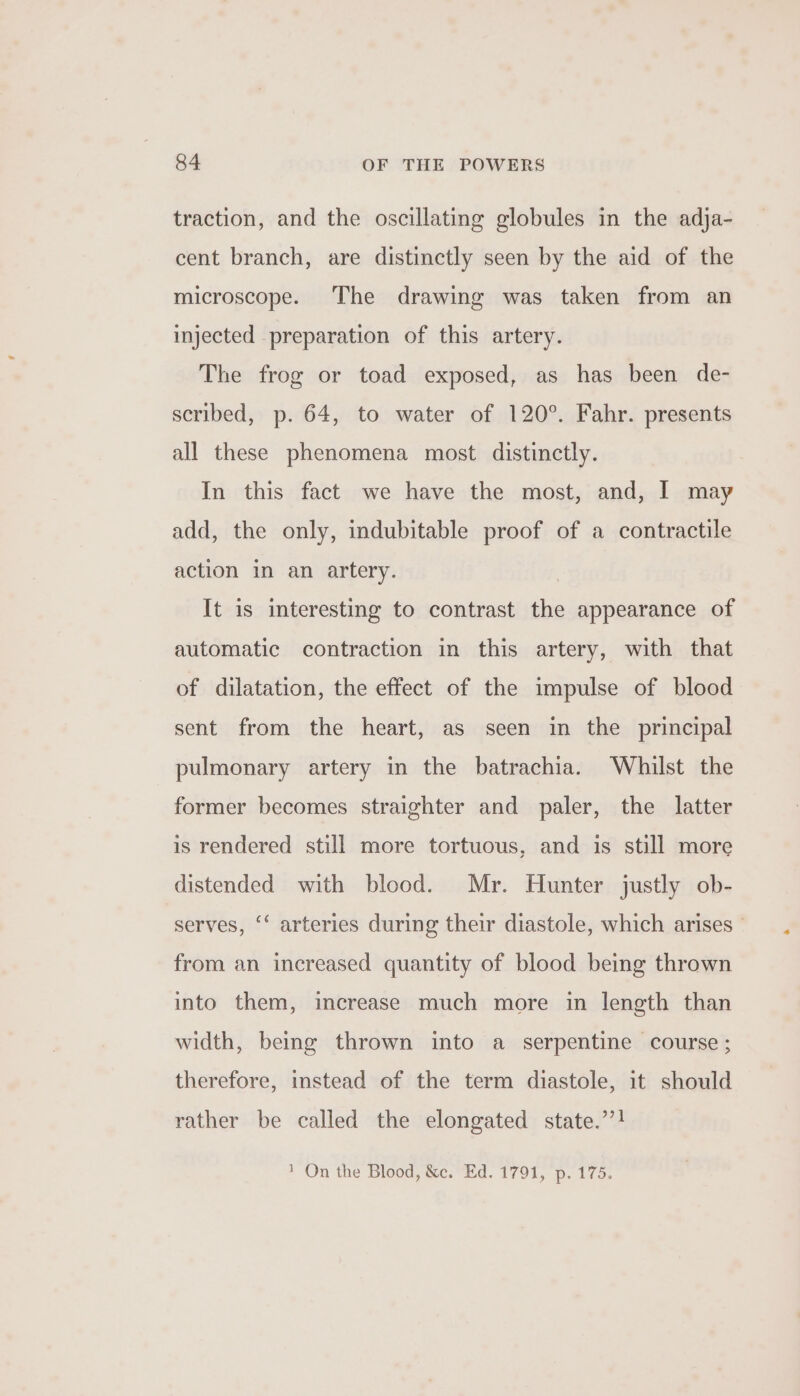 traction, and the oscillating globules in the adja- cent branch, are distinctly seen by the aid of the microscope. The drawing was taken from an injected preparation of this artery. The frog or toad exposed, as has been de- scribed, p. 64, to water of 120°. Fahr. presents all these phenomena most distinctly. In this fact we have the most, and, I may add, the only, indubitable proof of a contractile action in an artery. It is interesting to contrast the appearance of automatic contraction in this artery, with that of dilatation, the effect of the impulse of blood sent from the heart, as seen in the principal pulmonary artery in the batrachia. Whilst the former becomes straighter and paler, the latter is rendered still more tortuous, and is still more distended with blood. Mr. Hunter justly ob- serves, ‘‘ arteries during their diastole, which arises - from an increased quantity of blood being thrown into them, increase much more in length than width, being thrown into a serpentine course; therefore, instead of the term diastole, it should rather be called the elongated state.’’! 1 On the Blood, &amp;c. Ed. 1791, p. 175.