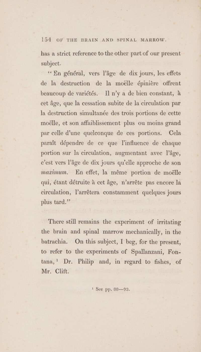 has a strict reference to the other part of our present subject. ‘“Hn général, vers Page de dix jours, les effets de la destruction de la moéelle épiniére offrent beaucoup de variétés.. [] n’y a de bien constant, a cet age, que la cessation subite de la circulation par la destruction simultanée des trois portions de cette moeélle, et son affaiblissement plus ou moins grand par celle d’une quelconque de ces portions. Cela parait dépendre de ce que linfluence de chaque portion sur la circulation, augmentant avec lage, e’est vers l’dge de dix jours qu’elle approche de son maximum. En effet, la méme portion de moélle qui, étant détruite a cet Age, n’arréte pas encore la circulation, l’arrétera constamment quelques jours plus tard.” There still remains the experiment of irritating the brain and spinal marrow mechanically, in the batrachia. On this subject, I beg, for the present, to refer to the experiments of Spallanzani, Fon- tana,’ Dr. Philp and, in regard to fishes, of Mr. Clift. 1 See pp. 88—93.