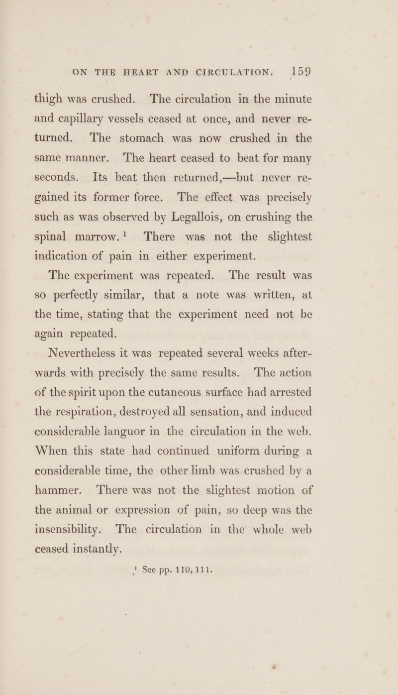 thigh was crushed. The circulation in the minute and capillary vessels ceased at once, and never re- turned. The stomach was now crushed in the same manner. ‘The heart ceased to beat for many seconds. Its beat then returned,—but never re- gained its former force. The effect was precisely such as was observed by Legallois, on crushing the spinal marrow.! There was not the slightest indication of pain in either experiment. The experiment was repeated. The result was so perfectly similar, that a note was written, at the time, stating that the experiment need not be again repeated. Nevertheless it was repeated several weeks after- wards with precisely the same results. The action of the spirit upon the cutaneous surface had arrested the respiration, destroyed all sensation, and induced considerable languor in the circulation in the web. When this state had continued uniform during a considerable time, the other limb was.crushed by a hammer. ‘There was not the slightest motion of the animal or expression of pain, so deep was the insensibility. The circulation in the whole web eeased instantly. + See pp. 110,111.