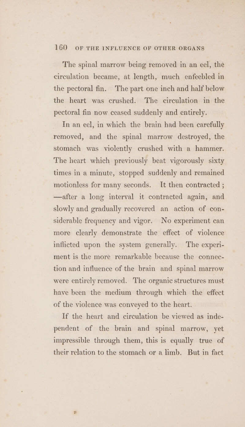 The spinal marrow being removed in an eel, the circulation became, at length, much enfeebled in the pectoral fin. The part one inch and half below the heart was crushed. The circulation in the pectoral fin now ceased suddenly and entirely. In an eel, in which the brain had been carefully removed, and the spinal marrow destroyed, the stomach was violently crushed with a hammer. The heart which previously beat vigorously sixty times in a minute, stopped suddenly and remained motionless for many seconds. It then contracted 2 —after a long interval it contracted again, and slowly and gradually recovered an action of con- siderable frequency and vigor. No experiment can more clearly demonstrate the effect of violence inflicted upon the system generally. The experi- ment is the more remarkable because the connec- tion and influence of the brain and spinal marrow were entirely removed. The organic structures must have been the medium through which the effect of the violence was conveyed to the heart. If the heart and circulation be viewed as inde- pendent of the brain and spinal marrow, yet impressible through them, this is equally true of their relation to the stomach or a limb. But in fact