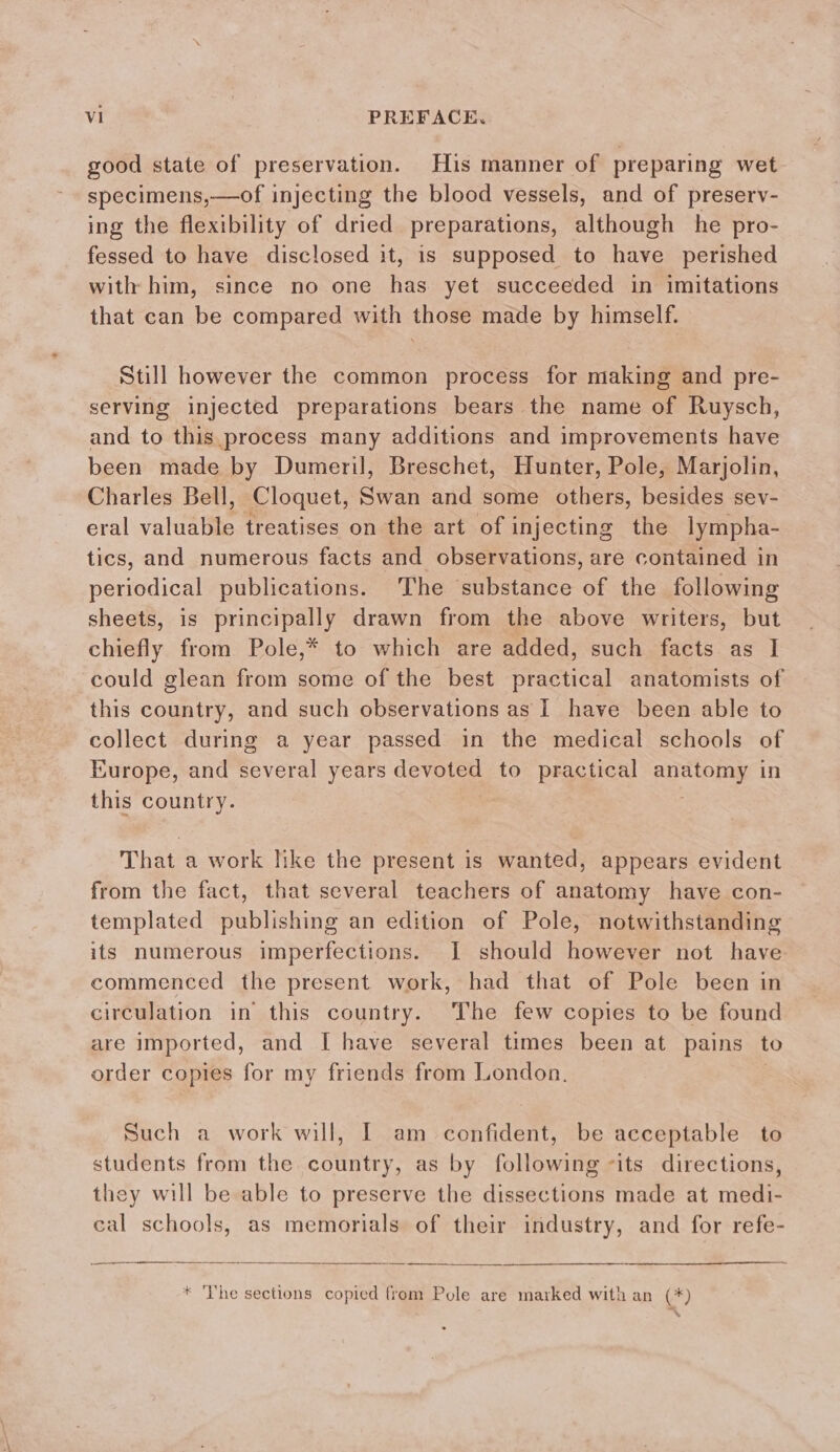 good state of preservation. His manner of preparing wet specimens,—of injecting the blood vessels, and of preserv- ing the flexibility of dried preparations, although he pro- fessed to have disclosed it, is supposed to have perished with him, since no one has yet succeeded in imitations that can be compared with those made by himself. Still however the common process for making and pre- serving injected preparations bears the name of Ruysch, and to this process many additions and improvements have been made by Dumeril, Breschet, Hunter, Pole, Marjolin, Charles Bell, Cloquet, Swan and some others, besides sev- eral valuable treatises on the art of injecting the lympha- tics, and numerous facts and observations, are contained in periodical publications. The substance of the following sheets, is principally drawn from the above writers, but chiefly from Pole,* to which are added, such facts as I could glean from some of the best practical anatomists of this country, and such observations as I have been able to collect during a year passed in the medical schools of Europe, and several years devoted to practical auetorny in this country. That a work like the present is wanted, appears evident from the fact, that several teachers of anatomy have con- templated publishing an edition of Pole, notwithstanding its numerous imperfections. I should however not have commenced the present work, had that of Pole been in circulation in this country. The few copies to be found are imported, and [ have several times been at pains to order copies for my friends from London. Such a work will, I am confident, be acceptable to students from the country, as by following its directions, they will be able to preserve the dissections made at medi- cal schools, as memorials of their industry, and for refe- * The sections copied from Pole are marked with an (*)