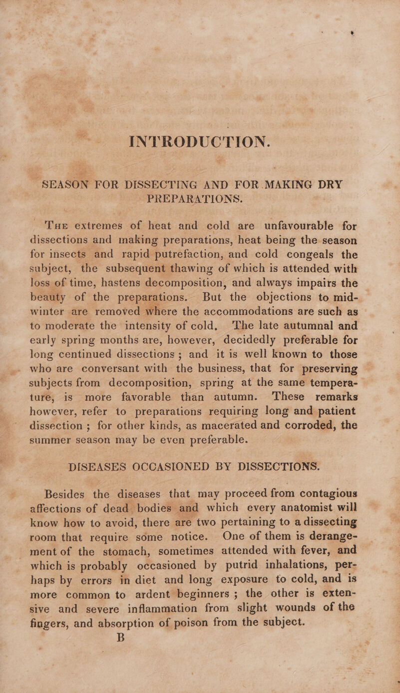 INTRODUCTION. “SEASON FOR DISSECTING AND FOR MAKING DRY PREPARATIONS. Tur extremes of heat and cold are unfavourable for dissections and making preparations, heat being the season for insects and rapid putrefaction, and cold congeals the subject, the subsequent thawing of which is attended with loss of time, hastens decomposition, and always impairs the beauty of the preparations. But the objections to mid- winter are removed where the accommodations are such as to moderate the intensity of cold, ‘The late autumnal and early spring months are, however, decidedly preferable for long centinued dissections ; and it is well known to those who are conversant with the business, that for preserving subjects from decomposition, spring at the same tempera- ture, is more favorable than autumn. These remarks however, refer to preparations requiring long and patient dissection ; for other kinds, as macerated and corroded, the summer season may be even preferable. : DISEASES OCCASIONED BY DISSECTIONS. Besides the diseases that may proceed from contagious affections of dead bodies” and which every anatomist will know how to avoid, there are two pertaining to a dissecting room that require some notice. One of them is derange- ment of the stomach, sometimes attended with fever, and which is probably occasioned by putrid inhalations, per- haps by errors in diet and long exposure to cold, and is more common to ardent Becinuers ; ; the other is exten- sive and severe inflammation from slight wounds of the fingers, and absorption of poison from the subject. . B