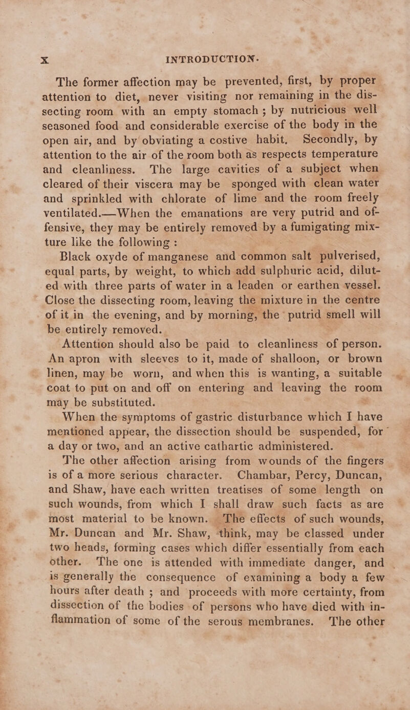 The former affection may be prevented, first, by proper attention to diet, never visiting nor remaining in the dis- secting room with an empty stomach; by nutricious well seasoned food and considerable exercise of the body in the open air, and by obviating a costive habit, Secondly, by attention to the air of the room both as respects temperature and cleanliness. The large cavities of a subject when cleared of their viscera may be sponged with clean water and sprinkled with chlorate of lime and the room freely ventilated.— When the emanations are very putrid and of- fensive, they may be entirely removed = a iunieeine mix- ture like the following : Black oxyde of manganese and common alt pulverised, equal parts, by weight, to which add sulphuric acid, dilut- ed with three parts of water in a leaden or earthen vessel. Close the dissecting room, leaving the mixture in the centre of it in the evening, and by morning, ‘the ° putrid smell will be entirely removed. Attention should also be paid to cleanliness of person. An apron with sleeves to it, made of shalloon, or brown linen, may be worn, and when this is wanting, a suitable coat to put on and off on entering and leaving the room may be substituted. When the symptoms of gastric disturbance which I have mentioned appear, the dissection should be suspended, for’ a day or two, and an active cathartic administered. The other affection arising from wounds of the fingers is of a more serious character. Chambar, Percy, Duncan, and Shaw, have each written treatises of some length on such wounds, from which I shall draw such facts as are most material to be known. ‘The effects of such wounds, Mr. Duncan and Mr. Shaw, think, may be classed under two heads, forming cases which differ essentially from each other. The one is attended with immediate danger, and . is generally the consequence of examining a body a few hours after death ; and proceeds with more certainty, from dissection of the bodies of persons who have died with in- flammation of some of the serous membranes. The other