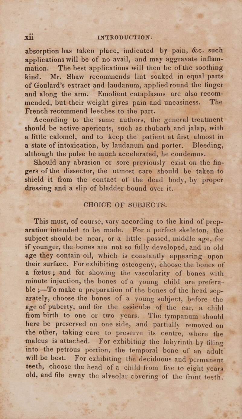 absorption has taken place, indicated by pain, &amp;c. such applications will be of no avail, and may aggravate inflam- mation. The best applications will then be ofthe soothing kind. Mr. Shaw recommends lint soaked in equal parts of Goulard’s extract and laudanum, applied round the finger and along the arm. Emolient cataplasms are also recom- mended, but their weight gives pain and uneasiness. The French recommend leeches to the part. Bae, According to the same authors, the general treatment should be active aperients, such as rhubarb and jalap, with a little calomel, and to keep the patient at first almost in a state of intoxication, by laudanum and porter. Bleeding, although the pulse be much accelerated, he condemns. Should any abrasion or sore previously exist on the fin- gers of the dissector, the utmost care should be taken to shield it from the contact of the dead body, by proper dressing and a slip of bladder bound over it.. CHOICE OF SUBJECTS. This must, of course, vary according to the kind of prep- aration intended to be made. For a perfect skeleton, the subject should be near, or a little passed, middle age, for if younger, the hones are not so fully developed, and in old age they contain oil, which is constantly appearing upon their surface. For exhibiting osteogeny, choose the bones. of a foetus; and for showing the vascularity of bones with minute injection, the bones of a young child are prefera- ble ;—To make a preparation of the bones of the head sep- arately, choose the bones of a young subject, before the age of puberty, and for the ossicula of the ear, a child from birth to one or two years. The tympanum should here be preserved on one side, and partially removed on the other, taking care to preserve its centre, where the maleus is attached. For exhibiting the labyrinth by filing into the petrous portion, the temporal bone of an adult will be best. For exhibiting the deciduous and permanent teeth, choose the head of a child from five to eight years old, and file away the alveolar covering of the front teeth.