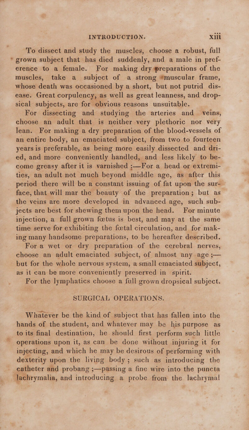 To dissect and study the muscles, choose a robust, full * grown subject that has died suddenly, and a male in pref- erence to a female. For making dry preparations of the muscles, take a subject of a strong *muscular frame, whose death was occasioned by a short, but not putrid dis- ease. Great corpulency, as well as great leanness, and drop- sical subjects, are for obvious reasons unsuitable. For dissecting and studying the arteries and_ veins, choose an adult that is neither very plethoric nor very lean. For making a dry preparation of the blood-vessels of an entire body, an emaciated subject, from two to fourteen years is preferable, as being more easily dissected and dri- ed, and more conveniently handled, and less likely to be- come greasy after it is varnished Eo ai a head or extremi- ties, an adult not much beyond middle age, as after this period there will be a constant issuing of fat upon the sur- — face, that will mar the beauty of the preparation; but as_ the veins are more developed in advanced age, such sub- jects are best for shewing them upon the head. For minute injection, a full grown foetus is best, and may at the same time serve for exhibiting the foetal circulation, and for mak- ing many handsome preparations, to be hereafter described. For a wet or dry preparation of the cerebral nerves, choose an adult emaciated subject, of almost any age ;— but for the whole nervous system, a small emaciated subject, as it can be more conveniently preserved in spirit. For the lymphatics choose a full grown dropsical subject. SURGICAL OPERATIONS. Whatever be the kind of subject that has fallen into the hands of the student, and whatever may be his purpose as _toits final destination, he should first perform such little operations upon it, as can be done without injuring it for injecting, and which he may be desirous of performing with dexterity upon the living body ; such as introducing the catheter and probang ;—passing a fine wire into the puncta Jachrymalia, and introducing a probe from the lachrymal