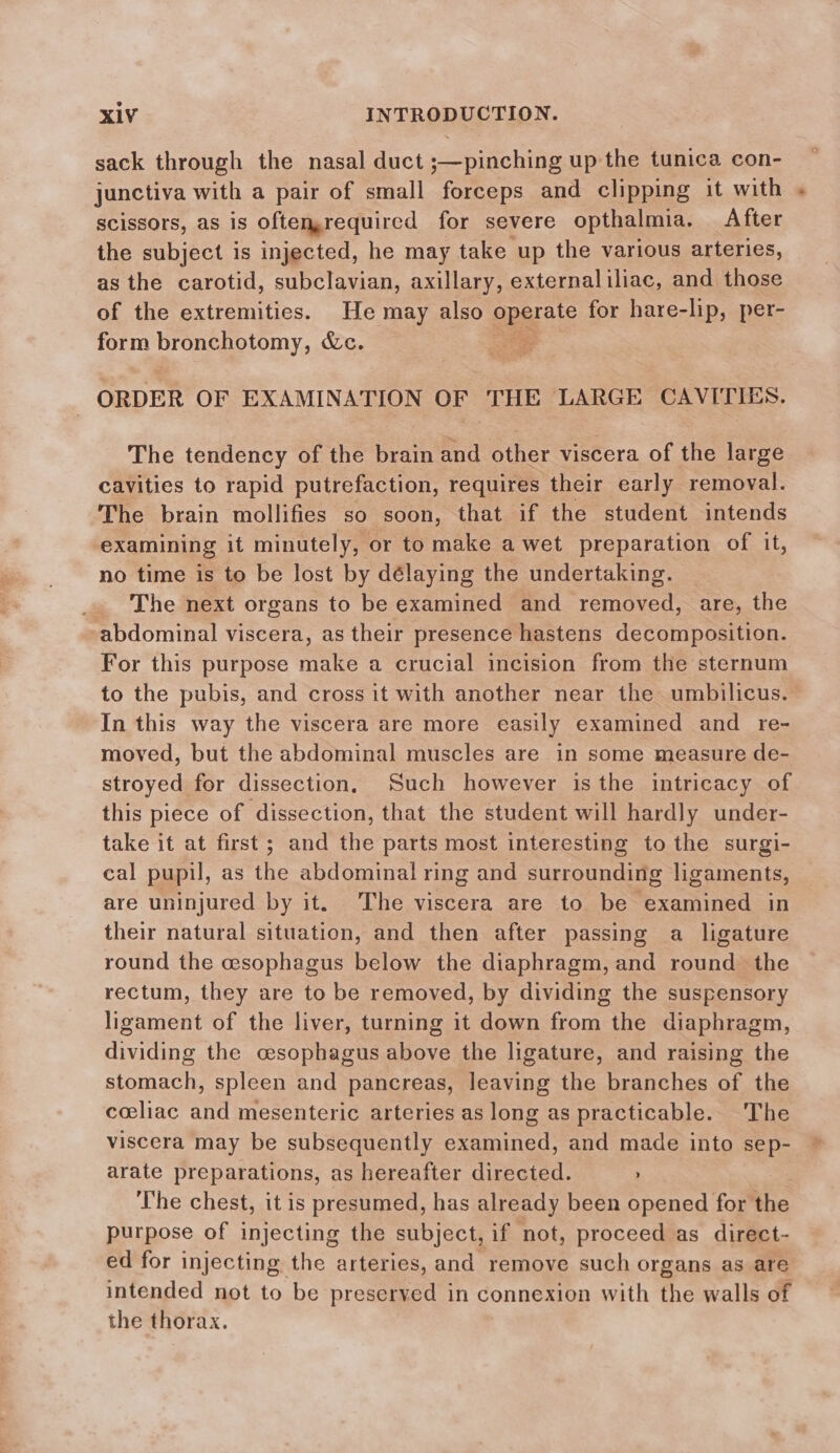 sack through the nasal duct ;—pinching up the tunica con- junctiva with a pair of small forceps and clipping it with scissors, as is oftenrequired for severe opthalmia. After the subject is injected, he may take up the various arteries, as the carotid, subclavian, axillary, externaliliac, and those of the extremities. He may also pparite for hare-lip, per- form bronchotomy, &amp;c. 2 | ORDER OF EXAMINATION OF THE LARGE CAVITIES. The tendency of the brain and other viscera of the large cavities to rapid putrefaction, requires their early removal. The brain mollifies so soon, that if the student intends examining it minutely, or to make a wet preparation of it, no time is to be lost by délaying the undertaking. _ The next organs to be examined and removed, are, the abdominal viscera, as their presence hastens decomposition. For this purpose make a crucial incision from the sternum to the pubis, and cross it with another near the umbilicus. In this way the viscera are more easily examined and re- moved, but the abdominal muscles are in some measure de- stroyed for dissection, Such however isthe intricacy of this piece of dissection, that the student will hardly under- take it at first; and the parts most interesting to the surgi- cal pupil, as the abdominal ring and surrounding ligaments, are uninjured by it. The viscera are to be examined in their natural situation, and then after passing a ligature round the cesophagus below the diaphragm, and round the rectum, they are to be removed, by dividing the suspensory ligament of the liver, turning it down from the diaphragm, dividing the cesophagus above the ligature, and raising the stomach, spleen and pancreas, leaving the branches of the coeliac and mesenteric arteries as long as practicable. The viscera may be subsequently examined, and made into sep- arate preparations, as hereafter directed. The chest, it is presumed, has already been opened for the purpose of injecting the subject, if not, proceed as direct- ed for injecting the arteries, and remove such organs as are intended not to be preserved in connexion with the walls of the thorax.