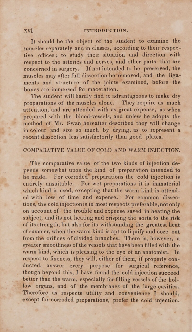 It should be the object of the student to examine the muscles separately and in classes, according to their respec- tive offices; to study their situation and direction with respect to the arteries and nerves, and other parts that are concerned in surgery. Ifnot intended to be preserved, the muscles may after full dissection be removed, and the liga- ments and structure of the joints examined, before the bones are immersed for maceration. The student will hardly find it advantageous to make dry preparations of the muscles alone. They require as much attention, and are attended with as great expense, as when prepared with the blood-vessels, and unless he adopts the method of Mr. Swan hereafter described they will change in colour and size so much by drying, as to represent a recent dissection less satisfactorily than good plates. COMPARATIVE VALUE OF COLD AND WARM INJECTION. The comparative value of the two kinds of injection de- pends somewhat upon the kind of preparation intended to _ be made. For corroded’ preparations the cold injection is entirely unsuitable. For wet preparations it is immaterial which kind is used, excepting that the warm kind is attend- ed with loss of time and expense. For common dissec- tions, the cold injectionis in most respects preferable, not only © on account of the trouble and expense saved in heating the subject, and its not heating and crisping the aorta to the risk of its strength, but also for its withstanding the greatest heat of summer, when the warm kind is apt to liquify and ooze out from the orifices of divided branches. There is, however, a greater smoothness of the vessels that have been filled with the warm kind, which is pleasing to the eye of an anatomist. In respect to fineness, they will, either of them, if properly con- ducted, answer every purpose for surgical reference, though beyond this, I have found the cold injection succeed better than the warm, especially for filling vessels of the hol- low organs, and of the membranes of the large cavities. Therefore as respects utility and convenience I should, except for corroded preparations, prefer the cold injection.