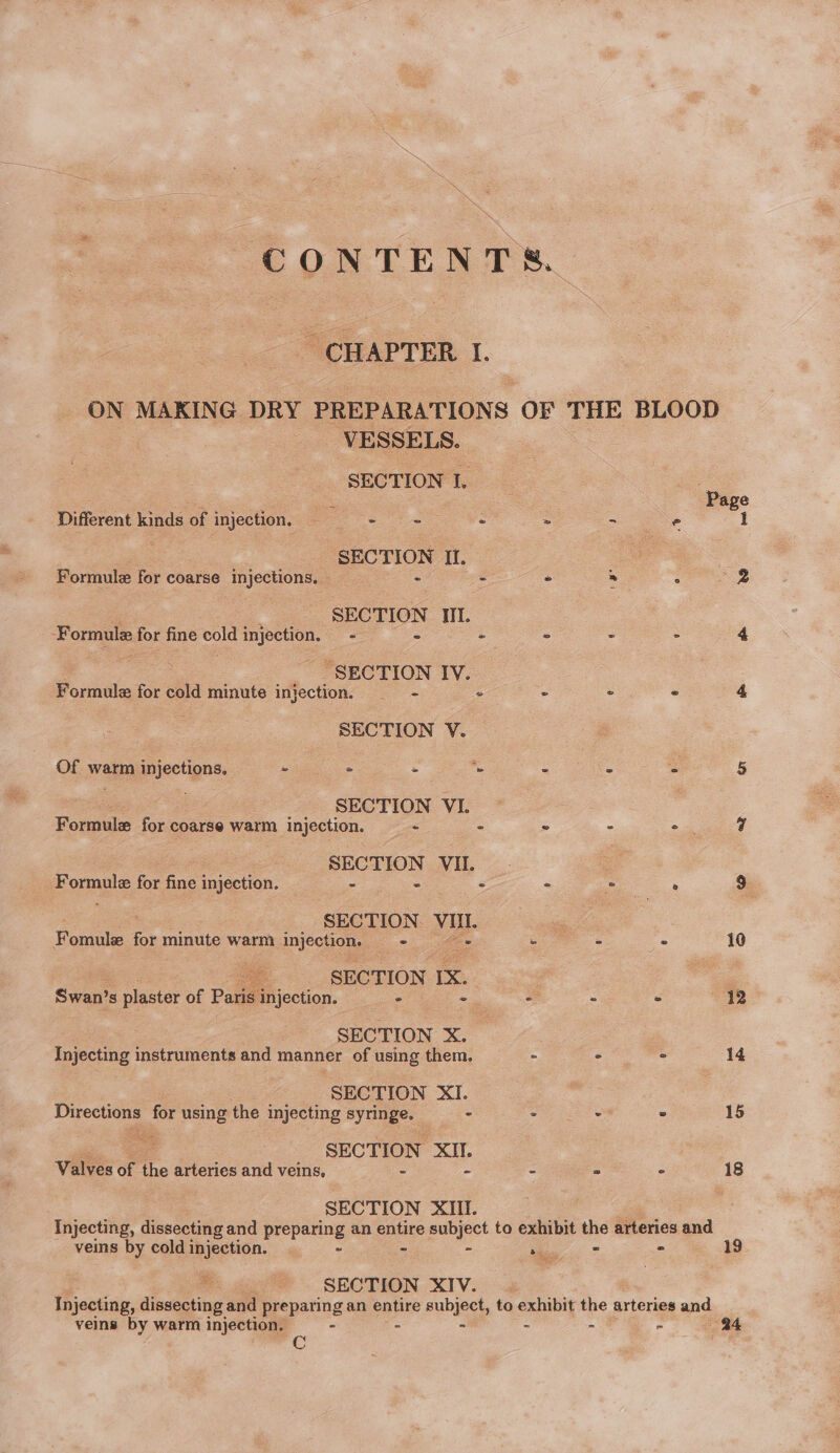 CHAPTER I. VESSELS. SECTION I. Different kinds of injection, — hates a | : | - SECTION Il. Formule for coarse injections. 2 - - SECTION Il. fOr for fine — injection, =~ - ° SECTION IV. Formule for cold minute injection. * SECTION V. Of warm injections. - oo ae . SECTION VI. Formule for coarse warm injection. - - SECTION VII. omule for fine injection. Y SECTION. VUI- Formule | for minute warm injection. = ae SECTION IX. Swan’s plaster of Paris injection. - : SECTION X. Injecting instruments and manner of using them. SECTION XI. Directions for using the injecting syringe. - aia pe SECTION XII. Valves of i arteries and veins, - ° SECTION XII. 5g veins by cold injection. - 19 : we gh SECTION XIV... Injecting, dissecting and preparing an entire subject, to exhibit the arteries and 24 veins by warm injection. - a Cc