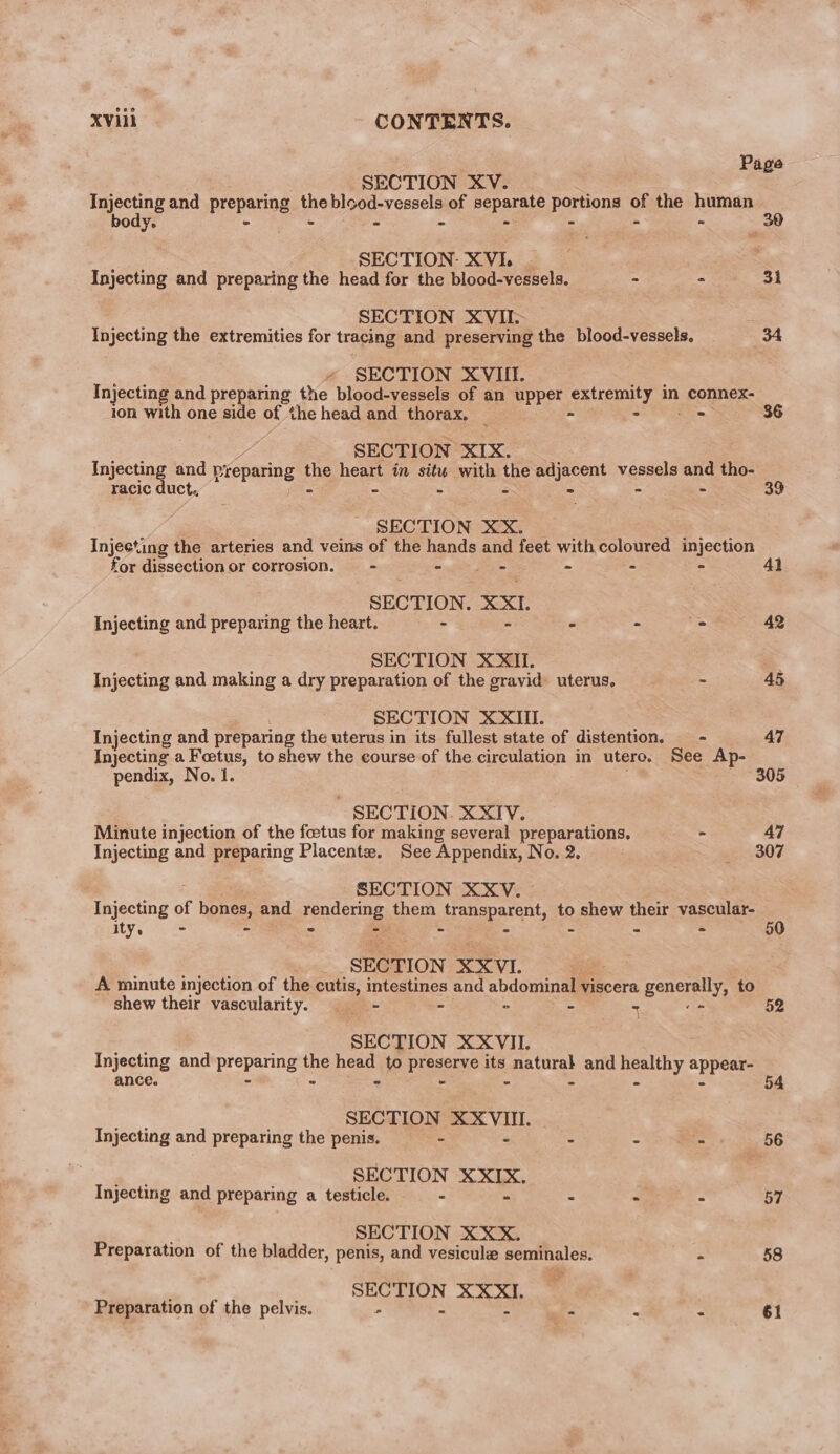 Page SECTION XV. Injecting and preparing the blood-vessels of separate portions of the human Yo = = © ~ = = a = SECTION: XVI. Injecting and preparing the head for the blood-vessels. + * 31 SECTION XVII. Injecting the extremities for tracing and preserving the blood-vessels. 34 « SECTION XVII. Injecting and preparing the blood-vessels of an upper extceoaty in connex- ion with one side of the head and thorax. _ 36 SECTION XIX. Injecting and preparing ne heart in situ with the adjacent vessels and tho- racic duct, - - - - - 39 SECTION XX. Injecting the arteries and veins of the hands and feet with coloured injection for dissection or corrosion. —- mit eee A 2 % SECTION. XXL. Injecting and preparing the heart. i x ac 42 SECTION XXII. Injecting and making a dry preparation of the gravid uterus, = 45 SECTION XXIUI. Injecting and preparing the uterus in its fullest state of distention. - 47 Injecting a Foetus, to shew the course of the circulation in utero. See Ap- pendix, No. 1. 305 - SECTION. XXIV. Minute injection of the foetus for making several preparations, - 47 Injecting and preparing Placente. See Appendix, No. 2. - -.307 SECTION XXV. 5 Ry of bane, and pondering them rabeparent, io shew their vascular- 1ty. a = = = 50 SECTION XXVI. A minute injection of the cutis, intestines and abdominal viscera gpencrey: to shew their vascularity. — - - - 3 S : SECTION XXVII. Injecting and eons the head to preseme its os and Buay. wg ance. _ i 54 SECTION “eather Injecting and preparing the penis. - - - - 56 SECTION 0 as Injecting and preparing a testicle. - - - - 57 SECTION XXX. Preparation of the bladder, penis, and vesicule poke ag - 58 : SECTION XXXI. Preparation of the pelvis. - “ “ f * a 61