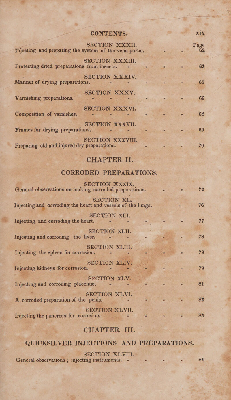 CONTENTS. xm SECTION XXXII &gt; Page Injecting and preparing the system of the vena porte. - - 62 2 SECTION XXXII. - Protecting dred preparations from insects. = - - - 63 SECTION Se ca a Manner of drying preparations. - - ei cl 3 SECTION XXXV. | Varnishing preparations. en ore - - - (. 66 : SECTION XXXVI. | Composition of varnishes, : ee = 68 SECTION ogee Frames for drying preparations. = . - ee as) SECTION XXXVUI. : Rrepenng, old and injured dry preparations. Le - 8 70 CHAPTER II. CORRODED PREPARATIONS. SECTION XXXIX. General observations on making corroded pr Loo ae 2 ° 72 : SECTION XL. Injecting and corroding the heart and vessels of the lungs. - 76 : SECTION XLI. 7 Injecting and corroding the heart. &gt; -— - - 77 SECTION XLII. ‘ Injecting and corroding the liver. = - - 2 - 78 SECTION XLII. a Injecting the spleen for corrosion. - i See 79 __ SECTION = - Injecting kidneys for corrosion. 2 - - : 79 ” i SECTION XLV. ad Injecting and corroding placentz. ~ 8 - 2 81 i‘ SECTION pas A corroded preparation of the Pos - . ms 82 SECTION es Injecting the pancreas for corrosion, - a Z 83 CHAPTER III. -QUICKSILVER INJECTIONS AND PREPARATIONS. ) SECTION XLVIII. General observations ; injecting instruments. - - - - 84