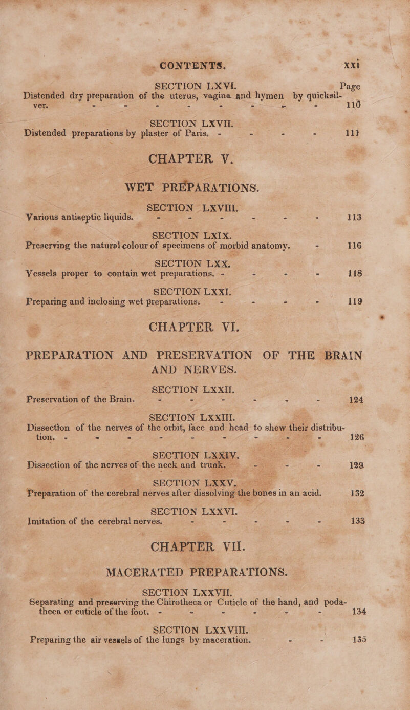 ee CONTENTS. vi SECTION LXVi. Page Distended dry Pepasee of the uterus, vagina and i by — ver. . - . s : 11 SECTION LXVIL. Distended Pecperetony by plaster of Paris. - - - . 11} CHAPTER V. WET PREPARATIONS. SECTION LXVIII. Various antiseptic liquids. Bee ge - - - - 113 * SECTION LXIX. Preserving the natural colour of specimens of maid anatomy. - 116 SECTION LXX. Vessels proper to contain wet preparations. - - -— - 118 SECTION LXXI. Prepanine and inclosing wet a ies &gt; - &gt; - 119 CHAPTER VI. PREPARATION AND PRESERVATION OF THE BRAIN AND NERVES. ; SECTION LXXII. Preservation of the Brain. - . - - = - 124 SECTION LXXITI. Dissection of the nerves of the orbit, face and head to shew their i sibu- tion. - - - - - - - one * 126 SECTION L P Dissection of the nerves sof the neck and tru 3 a - 129 _.. SECTION LXxV. = Preparation of the cerebral nerves after dissolving | ‘the bones in an acid. 132 ___ SECTION LXXVI. Imitation of the cerebral nerves. - - - - 133 CHAPTER Vil. MACERATED PREPARATIONS. ote SECTION LXXVII. sending’ s and preserving the Chirotheca or Cuticle of the hand, and poda- theca or cuticle of the foot. - - - - ae : 134 SECTION LXXVIII. : Preparing the air vessels of the lungs by maceration. ~ - - 135