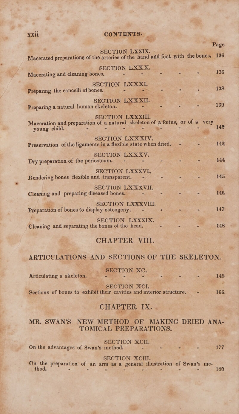 xxi . CONTENTS: _ | Page | SECTION LXXIX. Macerated preparations of the arteries of the hand and foot with the bones. 136 SECTION eee Macerating and cleaning bones. - - - - 136 SECTION gre Preparing the cancelliofbones. - - : 138 SECTION LXXXIL . Preparing a natural human skeleton. - . * 139 SECTION LXXXIII. Maceration and preparation of a sent skeleton of a foetus, or of a very young child. - - - “- - - 142 SECTION LXXXIV. # Preservation of the ligaments in a flexible state when dried. - . 142 SECTION ie eae Dry preparation of the periosteum. —- = e. = 144 SECTION LXXXVI. Rendering bones flexible and transparent. = - = = = 145 SECTION LXXXVII. Cleaning and preparing diseased bones. - - ~ “ 146 SECTION LXXXVIII. Preparation of bones to display osteogeny. = » - &lt; 147 i SECTION LXXXIX. ‘Cleaning and separating the bones of the head. - = = 148 CHAPTER VIII. ARTICULATIONS AND SECTIONS OF THE SKELETON. Cee “SECTION — Articulating a skeleton, = = ce 2 149 “5 SECTION XCI. : Sections of bones to exhibit their cavities and interior structure. = 166 CHAPTER Xe ye3 MR. SWAN'S NEW METHOD OF MAKING DRIED ANA- TOMICAL BE ARS TIONS: SECTION XC. On the advantages of Swan’s method. - ~ - - 177 SECTION XCIII. On the preparation of an arm as a general illustration of Swan’s me- thod. - - - - - - : - 180