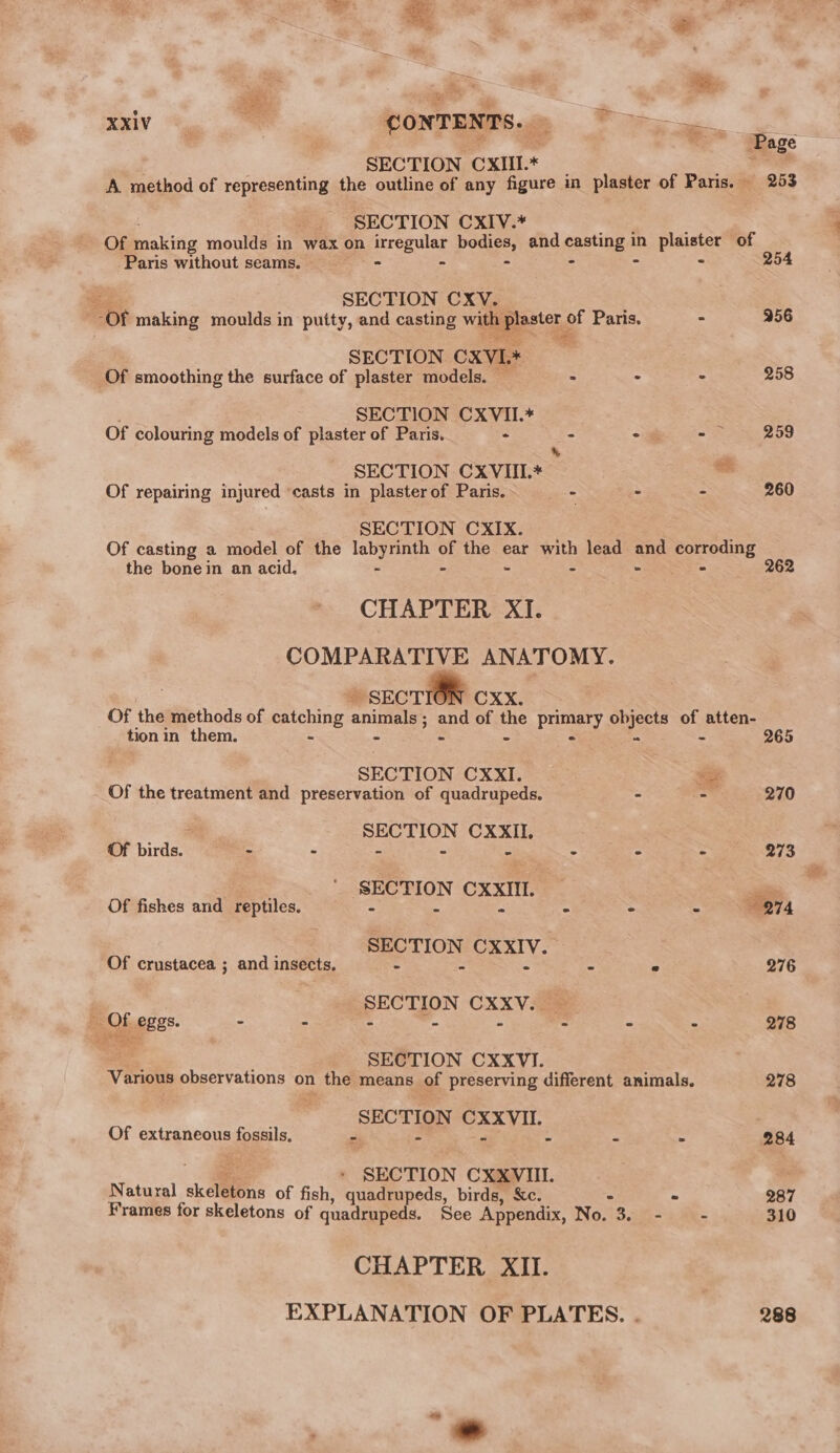 Be ot a é e ty XXIV = CONTE. “Tepe . . | ; . Page SECTION CXIII.* | ae A method of representing the outline of any figure in plaster of Paris. 263 SECTION CXIV.* Of making moulds in wax on irregular bodies and casting in plaister of Paris without seams. - ~ - - - 254 Be SECTION CXV. “Of making moulds in putty, and casting with peter of Paris. - 956 SECTION CXVL * Of smoothing the surface of plaster models. - : « 258 SECTION Pear ‘ ; Of colouring models of plaster of Paris. - * - 259 * S SECTION CXVIII.* hi Of repairing injured ‘casts in plaster of Paris. - - - 260 SECTION CXIX. ; Of casting a model of the poh os or the ear with lead ane corroding the bone in an acid. - - aes 262 CHAPTER XI. COMPARATIVE ANATOMY. » SECTION CXX. Of the methods of catching ania ; and of the Panexy objects of atten- tion in them. = - - - 265 SECTION CXxXI. age Of the treatment and preservation of quadrupeds. - - 270 a SECTION CXXII. . Of birds. - - - » - - - - 273 -. * SECTION CxxIt. _ Of fishes and reptiles. - - - - ° &lt; 274 ~*=. SECTION CxxIv.” Of crustacea ; and insects, - - - - - 276 SECTION CXXV. | F; Cr PBES. - = ‘A 7. 13 ~ - . 278 SECTION CXXVI. Various observations on the means of preserving different animals. 278 SECTION CXXVII. Of extraneous fossils. ai - &lt; 4 = ~ 284 ee * SECTION CXXVII. Natural skeletons of fish, quadrupeds, birds, Xe. - 287 Frames for skeletons of quadrupeds. See Appendix, No. 48: - - 310 CHAPTER XII. EXPLANATION OF PLATES. . 288