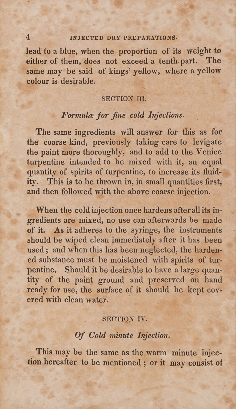 lead to a blue, when the proportion of its weight to either of them, does not exceed a tenth part. The same may be said of kings’ as where a yellow | colour i is desirable. SECTION IIL. Formule for fine cold Injections. The same ingredients will answer for this as for the coarse kind, previously taking care to levigate the paint more thoroughly, and to add to the Venice turpentine intended to be mixed with it, an equal quantity of spirits of turpentine, to increase its fluid- — ity. This is to be thrown in, in small quantities first, and then followed with the above coarse injection. When the cold injection once hardens after all its in- gredients are mixed, no use can afterwards be made of it. As it adheres to the syringe, the instruments should be wiped clean immediately after it has been used; and when this has been neglected, the harden- — ed pobre must be moistened with spirits of tur- pentine, Should it be desirable to have a large quan- tity of the paint ground and preserved on hand ready for use, the surface of it should be kept coy- ered with clean water. | SECTION IV. Of Cold minute Injection. This may be the same as the warm minute injec- tion hereafter to be mentioned ; or it may consist of