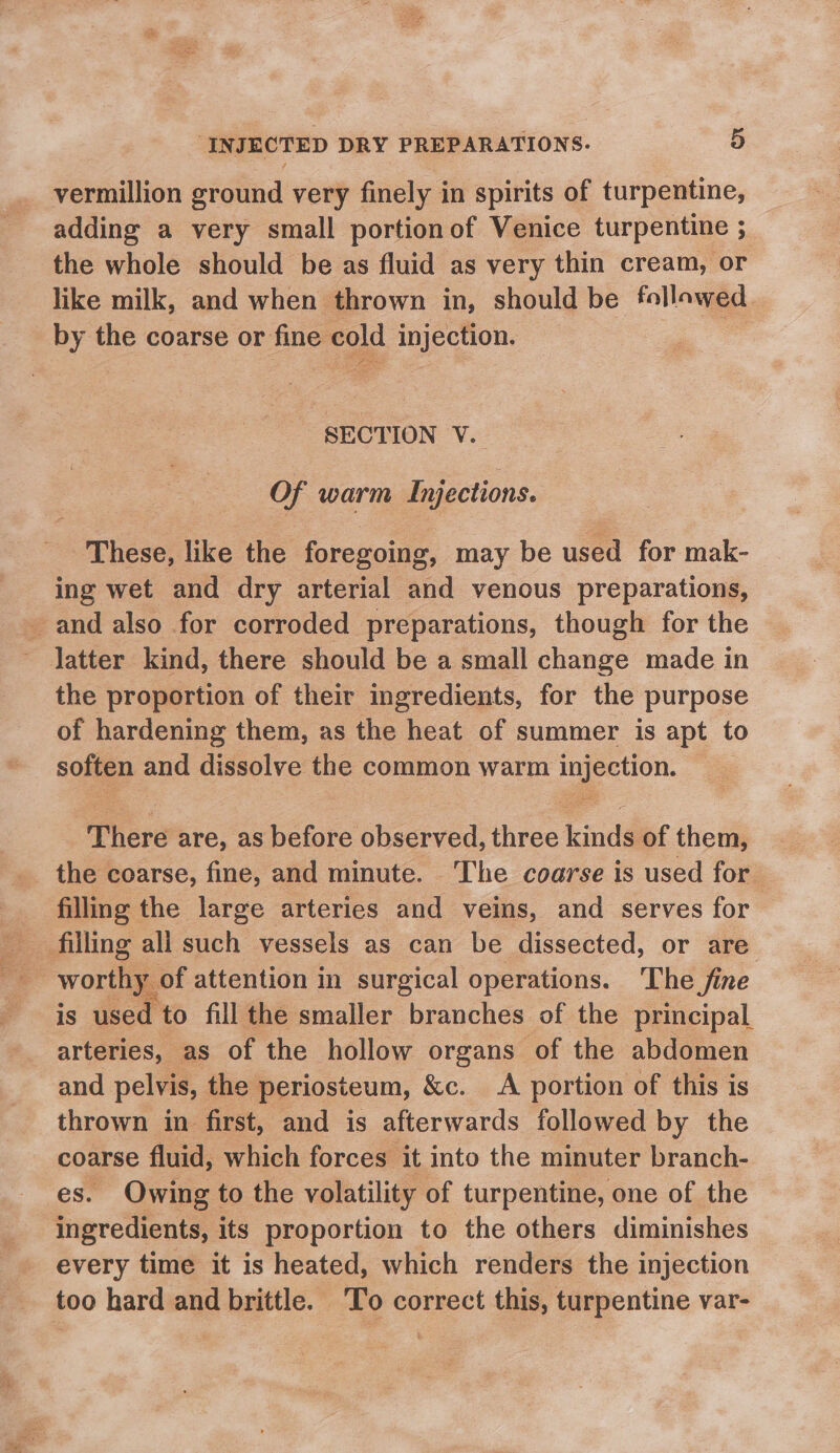 vermillion ground very finely in spirits of turpentine, adding a very small portionof Venice turpentine ; the whole should be as fluid as very thin cream, or like milk, and when thrown in, should be follawed _ by the coarse or fine cold injection. SECTION V. Of warm Injections. “ophere: like the foregoing, may be used for mak- ing wet and dry arterial and venous preparations, and also for corroded preparations, though for the latter kind, there should be a small change made in the proportion of their ingredients, for the purpose of hardening them, as the heat of summer is apt to soften and dissolve the common warm injection. © There are, as before observed, three kinds of them, the coarse, fine, and minute. ‘The coarse is used for filling the large arteries and veins, and serves for filling all such vessels as can be dissected, or are worthy of attention in surgical operations. The fine is used to fill the smaller branches of the principal arteries, as of the hollow organs of the abdomen and pelvis, the periosteum, &amp;c. A portion of this is thrown in first, and is afterwards followed by the coarse fluid, which forces it into the minuter branch- ‘es. Owing to the volatility of turpentine, one of the ingredients, its proportion to the others diminishes every time it is heated, which renders the injection too hard and brittle. To correct this, turpentine var-