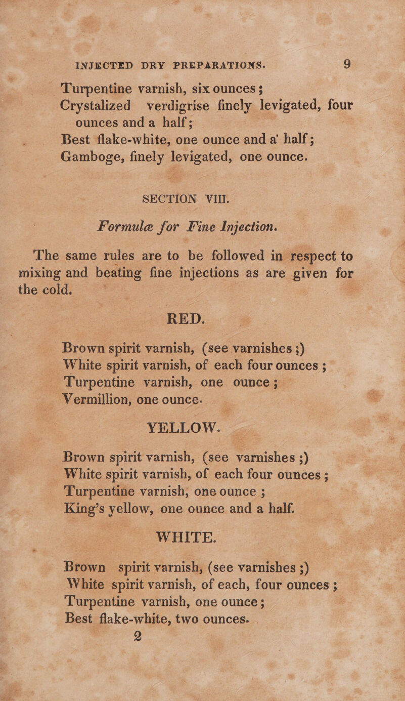 _ Turpentine varnish, six ounces $ Crystalized verdigrise finely levigated, four ounces and a half; | Best flake-white, one ounce and a half; Gamboge, finely levigated, one ounce. SECTION VIII. Formule for Fine Injection. The same rules are to be followed in respect to mixing and beating fine injections as are given foe the cold. RED. Brown spirit varnish, (see varnishes 5) _ White spirit varnish, of each four ounces ; _ Turpentine varnish, one ounce; ‘Vermillion, one ounce. YELLOW. Brown spirit varnish, (see varnishes ;) _ White spirit varnish, of each four ounces ; Turpentine varnish, one ounce ; King’s po’ one ounce and a half. WHITE. Brown spirit varnish, (see varnishes ;) White spirit varnish, of each, four ounces ; Turpentine varnish, one ounce; Best flake-white, two ounces. | 2