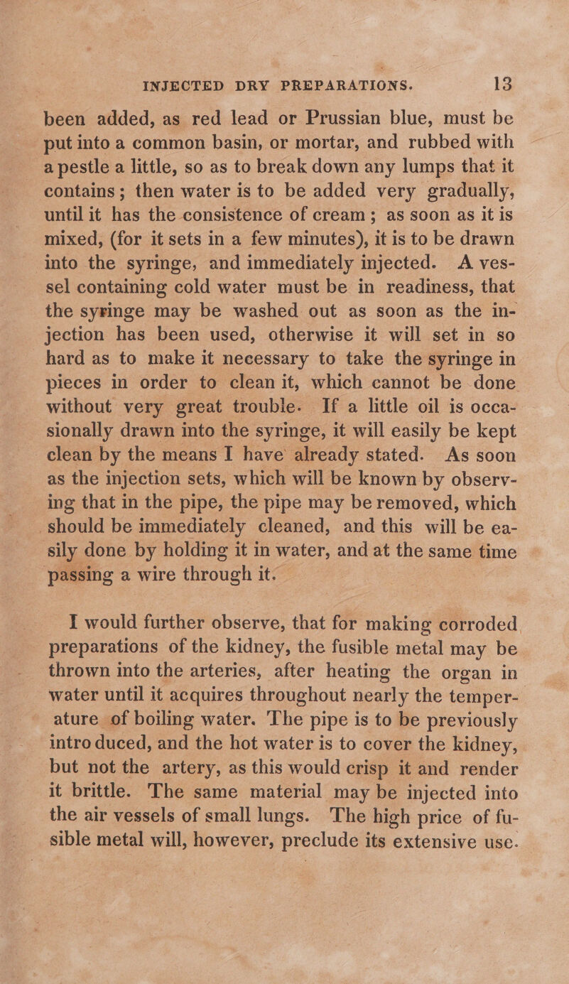 been added, as red lead or Prussian blue, must be put into a common basin, or mortar, and rubbed with a pestle a little, so as to break down any lumps that it contains ; then water is to be added very gradually, until it has the consistence of cream; as soon as it is mixed, (for it sets in a few minutes), it is to be drawn into the syringe, and immediately injected. A ves- sel containing cold water must be in readiness, that the syringe may be washed out as soon as the in- jection has been used, otherwise it will set in so hard as to make it necessary to take the syringe in pieces in order to clean it, which cannot be done without very great trouble. If a little oil is occa- sionally drawn into the syringe, it will easily be kept clean by the means I have already stated. As soon as the injection sets, which will be known by observ- ing that in the pipe, the pipe may be removed, which _ should be immediately cleaned, and this will be ea- sily done by holding it in water, and at the same time passing a wire fhesudt it. I would further aces that for making corroded preparations of the kidney, the fusible metal may be thrown into the arteries, after heating the organ in water until it acquires throughout nearly the temper- ature of boiling water. The pipe is to be previously intro duced, and the hot water is to cover the kidney, but not the artery, as this would crisp it and render it brittle. The same material may be injected into the air vessels of small lungs. The high price of fu- sible metal will, however, preclude its extensive use.