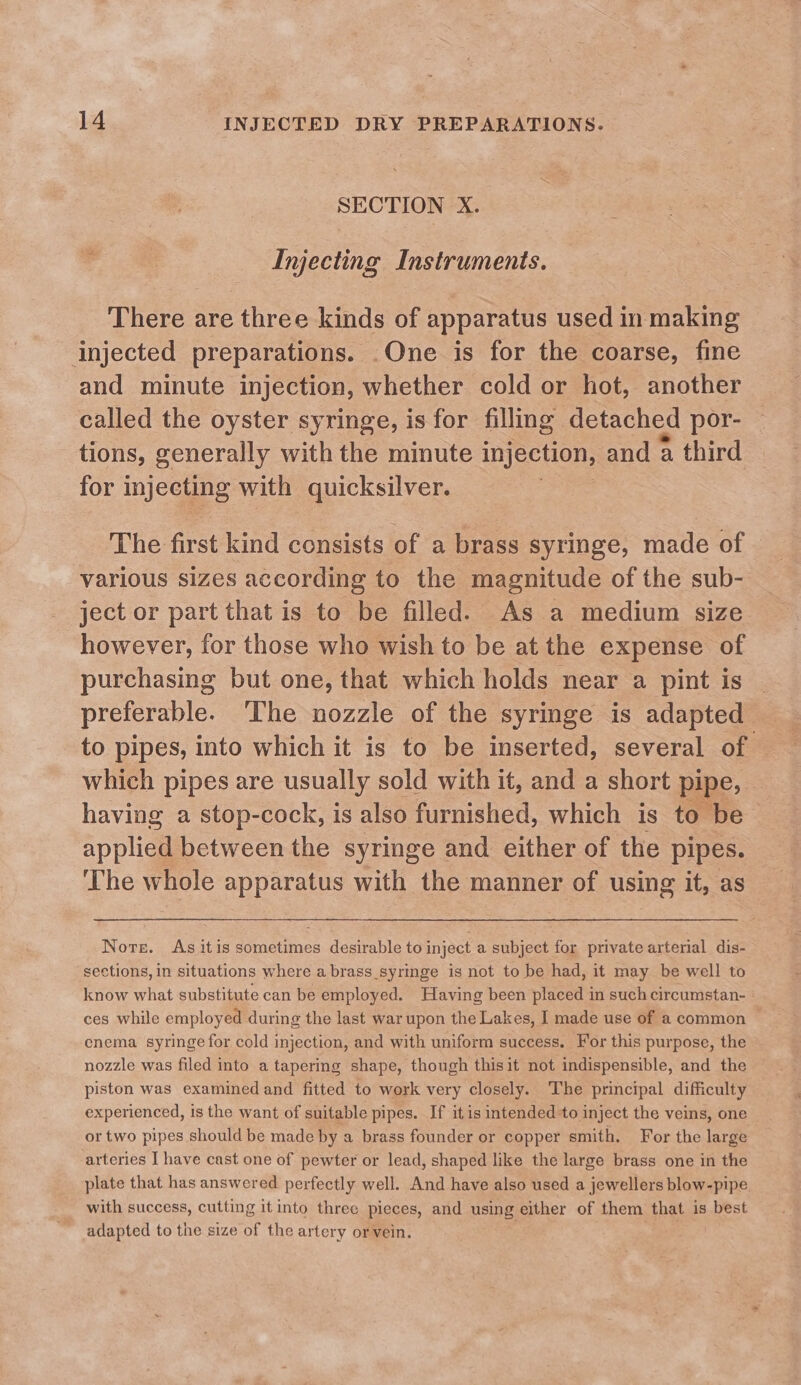 SECTION X. Injecting Instruments. There are three kinds of apparatus used in making injected preparations. .One is for the coarse, fine and minute injection, whether cold or hot, another called the oyster syringe, is for filling. detached por- tions, generally with the minute injection, and a third for injecting with quicksilver. | The first kind consists of a brass syringe, made of | various sizes according to the magnitude of the sub- ject or part that is to be filled. As a medium size however, for those who wish to be at the expense of purchasing but one, that which holds near a pint is preferable. The nozzle of the syringe is adapted to pipes, into which it is to be inserted, several of which pipes are usually sold with it, and a short pipe, having a stop-cock, is also furnished, which is to be i pplicl between the syringe and either of the pipes. ‘The whole apparatus with the manner of using it, as Nore. As itis sometimes desirable to inject a subject for private arterial dis- sections, in situations where a brass_syringe is not to be had, it may be well to know what substitute can be employed. Having been placed in such circumstan- ces while employed during the last war upon the Lakes, I made use of a common enema syringe for cold injection, and with uniform success. For this purpose, the nozzle was filed into a tapering shape, though thisit not indispensible, and the piston was examined and fitted to work very closely. The principal difficulty experienced, is the want of suitable pipes. If itis intended to inject the veins, one or two pipes should be made by a brass founder or copper smith. For the large arteries I have cast one of pewter or lead, shaped like the large brass one in the plate that has answered perfectly well. And have also used a jewellers blow-pipe with success, cutting it into three pieces, and using either of them that is best adapted to the size of the artery orvein.