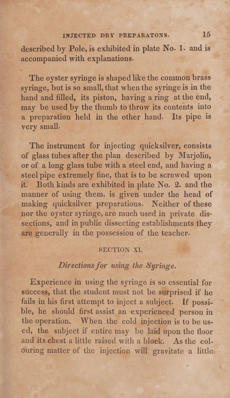 described by Pole, is exhibited in plate No. 1. and is ~ accompanied with explanations. A The oyster syringe is shaped like the common brass syringe, but is so small, that when the syringe is in the hand and filled, its piston, having a ring at the end, may be used by the thumb to throw its contents into very small. The instrument for ACNE quicksilver, consists of glass tubes after the plan described by Marjolin, or of a long glass tube with a steel end, and having a it. Both kinds are exhibited in plate No. 2. and the manner of using them, is given under the head of making» quicksilver preparations. Neither of these sections, and in public dissecting establishments they are roy in the possession of the teacher. SECTION XI. Directions for using the. Syringe. _ Experience in using the syringe is so essential for success, that the student must not be surprised if he fails in his first attempt to inject a subject. If possi- ble, he should first assist an experienced person in the operation, When the cold injection is to be us- ed, the subject if entire may be laid 1 upon the floor and its chest a little raised with a block. As the col- ouring matter of the injection will gravitate a little