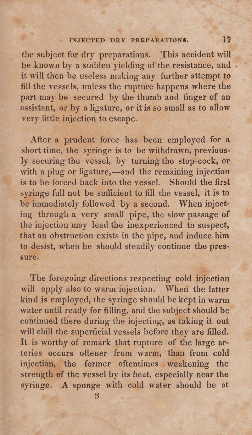 the subject for dry preparations. ‘This accident will _ be known by a sudden yielding of the resistance, and . ~ it will then be useless making any further attempt to fill the vessels, unless the rupture happens where the part may be secured by the thumb and finger of an assistant, or by a ligature, or itis so small as to allow very little injection to escape. _ 7 After a prudent force has been employed for a short time, the syringe is to be withdrawn, previous- ly securing the vessel, by turning the stop-cock, or with a plug or ligature,—and the remaining injection is to be forced back into the vessel. Should the first syringe full not be sufficient to fill the vessel, it is to be immediately followed by a second. When inject- ing through a very small pipe, the slow passage of the injection may lead the inexperienced to suspect, that an obstruction exists in the pipe, and induce him to desist, when he should steadily continue the pres- sure. The foregoing directions respecting cold injection will apply also to warm injection. When the latter kind is employed, the syringe should be kept in warm water until ready for filling, and the subject should be continued there during the injecting, as taking it out will chill the pein) vessels before they are filled. It is worthy of remark that rupture of the large ar- teries occurs oftener from warm, than from cold injection, the former oftentimes weakening the strength of the vessel by its heat, especially near the syringe. A sponge with cold water should be at 3