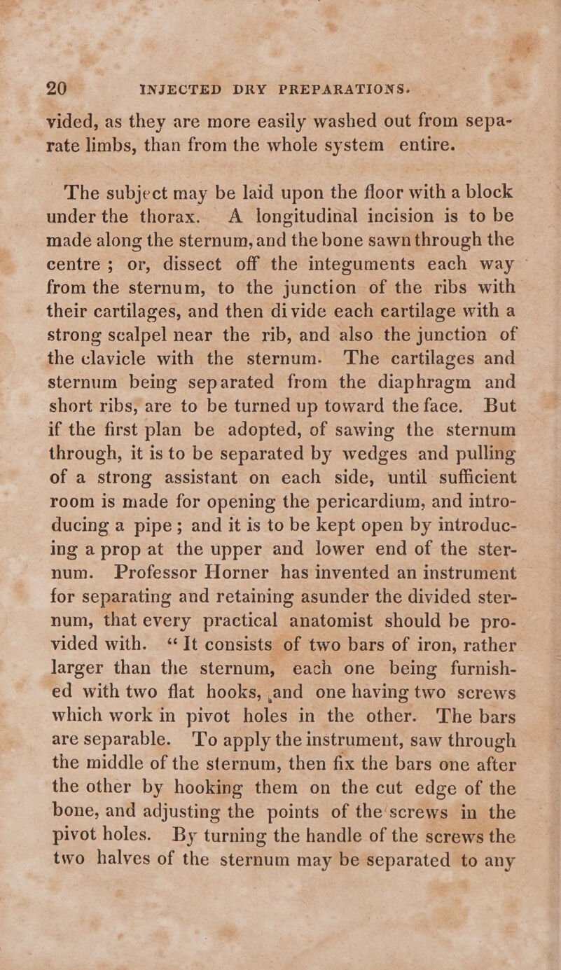 vided, as they are more easily washed out from sepa- rate limbs, than from the whole system entire. The subject may be laid upon the floor with a block under the thorax. A longitudinal incision is to be made along the sternum, and the bone sawn through the centre ; or, dissect off the integuments each way from the sternum, to the junction of the ribs with their cartilages, and then divide each cartilage with a strong scalpel near the rib, and also the junction of the clavicle with the sternum. The cartilages and sternum being separated from the diaphragm and short ribs, are to be turned up toward theface. But if the first plan be adopted, of sawing the sternum through, it is to be separated by wedges and pulling of a strong assistant on each side, until sufficient room is made for opening the pericardium, and intro- ducing a pipe; and it is to be kept open by introduc- ing a prop at the upper and lower end of the ster- num. Professor Horner has invented an instrument — for separating and retaining asunder the divided ster- num, that every practical anatomist should be pro- vided with. ‘It consists of two bars of iron, rather larger than the sternum, each one being furnish- ed with two flat hooks, and one having two screws which work in pivot holes in the other. The bars are separable. 'To apply the instrument, saw through the middle of the sternum, then fix the bars one after the other by hooking them on the cut edge of the bone, and adjusting the points of the'screws in the pivot holes. By turning the handle of the screws the two halves of the sternum may be separated to any